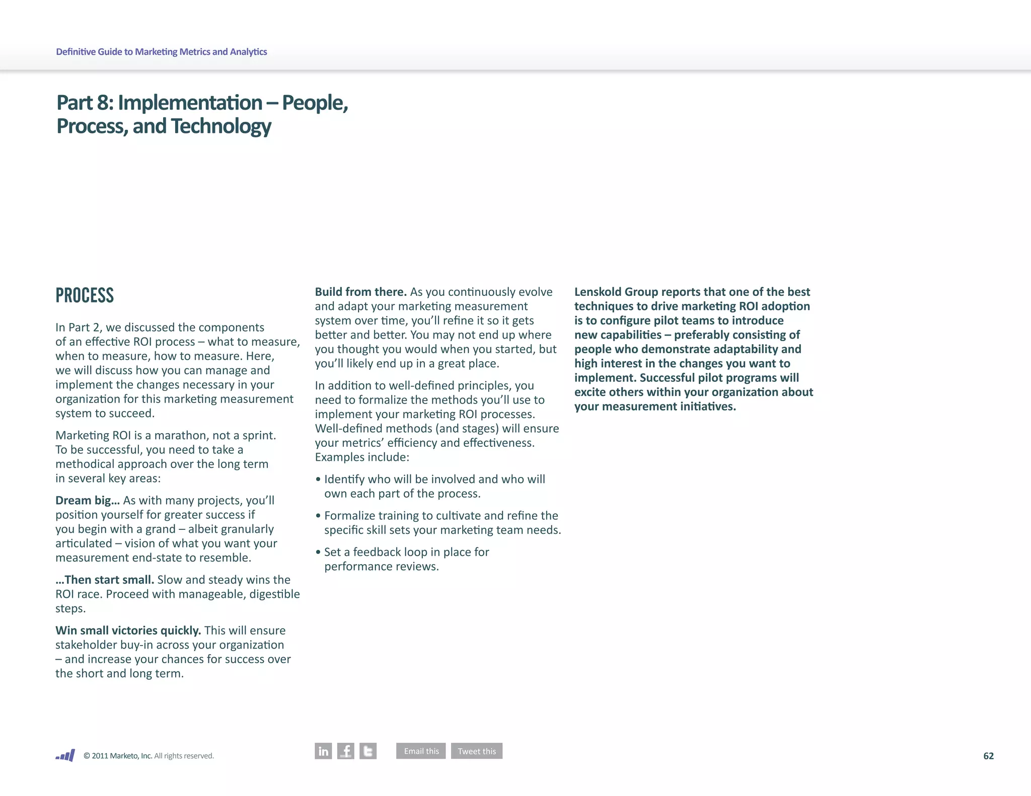Definitive Guide to Marketing Metrics and Analytics




Part 8: Implementation – People,
Process, and Technology




PROCESS                                               Build from there. As you continuously evolve       Lenskold Group reports that one of the best
                                                      and adapt your marketing measurement               techniques to drive marketing ROI adoption
                                                      system over time, you’ll refine it so it gets      is to configure pilot teams to introduce
In Part 2, we discussed the components
                                                      better and better. You may not end up where        new capabilities – preferably consisting of
of an effective ROI process – what to measure,
                                                      you thought you would when you started, but        people who demonstrate adaptability and
when to measure, how to measure. Here,
                                                      you’ll likely end up in a great place.             high interest in the changes you want to
we will discuss how you can manage and
                                                                                                         implement. Successful pilot programs will
implement the changes necessary in your               In addition to well-defined principles, you        excite others within your organization about
organization for this marketing measurement           need to formalize the methods you’ll use to        your measurement initiatives.
system to succeed.                                    implement your marketing ROI processes.
                                                      Well-defined methods (and stages) will ensure
Marketing ROI is a marathon, not a sprint.
                                                      your metrics’ efficiency and effectiveness.
To be successful, you need to take a
                                                      Examples include:
methodical approach over the long term
in several key areas:                                 • Identify who will be involved and who will
                                                        own each part of the process.
Dream big… As with many projects, you’ll
position yourself for greater success if              • Formalize training to cultivate and refine the
you begin with a grand – albeit granularly              specific skill sets your marketing team needs.
articulated – vision of what you want your
measurement end-state to resemble.                    • Set a feedback loop in place for
                                                        performance reviews.
…Then start small. Slow and steady wins the
ROI race. Proceed with manageable, digestible
steps.
Win small victories quickly. This will ensure
stakeholder buy-in across your organization
– and increase your chances for success over
the short and long term.




      © 2011 Marketo, Inc. All rights reserved.                                                                                                         62
 