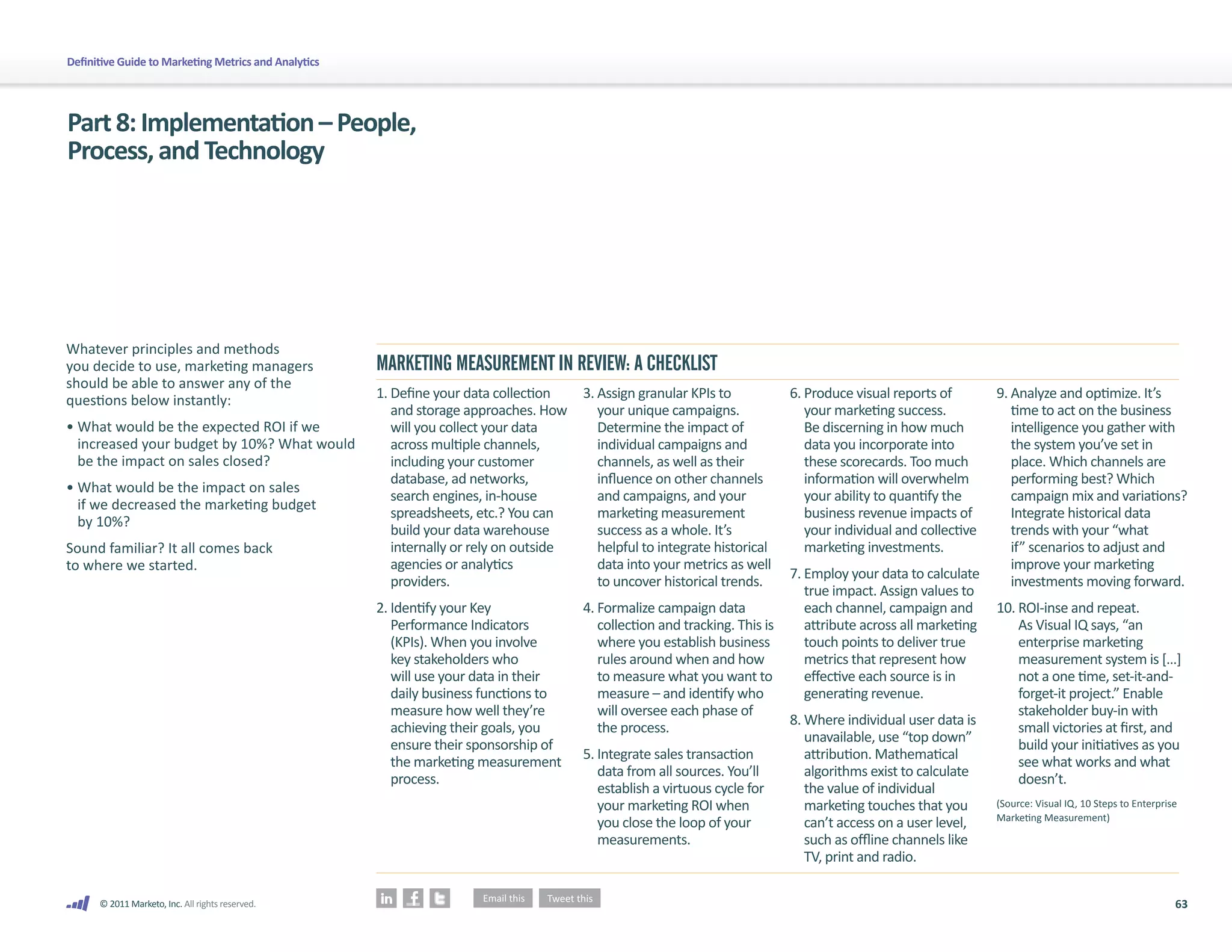 Definitive Guide to Marketing Metrics and Analytics




Part 8: Implementation – People,
Process, and Technology




Whatever principles and methods
you decide to use, marketing managers                 MARKETING MEASUREMENT IN REVIEW: A CHECKLIST
should be able to answer any of the
questions below instantly:                            1. Define your data collection     3. Assign granular KPIs to            6. Produce visual reports of        9. Analyze and optimize. It’s
                                                         and storage approaches. How        your unique campaigns.                your marketing success.             time to act on the business
• What would be the expected ROI if we                   will you collect your data         Determine the impact of               Be discerning in how much           intelligence you gather with
  increased your budget by 10%? What would               across multiple channels,          individual campaigns and              data you incorporate into           the system you’ve set in
  be the impact on sales closed?                         including your customer            channels, as well as their            these scorecards. Too much          place. Which channels are
                                                         database, ad networks,             influence on other channels           information will overwhelm          performing best? Which
• What would be the impact on sales
                                                         search engines, in-house           and campaigns, and your               your ability to quantify the        campaign mix and variations?
  if we decreased the marketing budget
                                                         spreadsheets, etc.? You can        marketing measurement                 business revenue impacts of         Integrate historical data
  by 10%?
                                                         build your data warehouse          success as a whole. It’s              your individual and collective      trends with your “what
Sound familiar? It all comes back                        internally or rely on outside      helpful to integrate historical       marketing investments.              if” scenarios to adjust and
to where we started.                                     agencies or analytics              data into your metrics as well                                            improve your marketing
                                                                                                                               7. Employ your data to calculate
                                                         providers.                         to uncover historical trends.                                             investments moving forward.
                                                                                                                                  true impact. Assign values to
                                                      2. Identify your Key               4. Formalize campaign data               each channel, campaign and       10. ROI-inse and repeat.
                                                         Performance Indicators             collection and tracking. This is      attribute across all marketing       As Visual IQ says, “an
                                                         (KPIs). When you involve           where you establish business          touch points to deliver true         enterprise marketing
                                                         key stakeholders who               rules around when and how             metrics that represent how           measurement system is […]
                                                         will use your data in their        to measure what you want to           effective each source is in          not a one time, set-it-and-
                                                         daily business functions to        measure – and identify who            generating revenue.                  forget-it project.” Enable
                                                         measure how well they’re           will oversee each phase of                                                 stakeholder buy-in with
                                                                                                                               8. Where individual user data is
                                                         achieving their goals, you         the process.                                                               small victories at first, and
                                                                                                                                  unavailable, use “top down”
                                                         ensure their sponsorship of                                                                                   build your initiatives as you
                                                                                         5. Integrate sales transaction           attribution. Mathematical
                                                         the marketing measurement                                                                                     see what works and what
                                                                                            data from all sources. You’ll         algorithms exist to calculate
                                                         process.                                                                                                      doesn’t.
                                                                                            establish a virtuous cycle for        the value of individual
                                                                                            your marketing ROI when               marketing touches that you       (Source: Visual IQ, 10 Steps to Enterprise
                                                                                                                                                                   Marketing Measurement)
                                                                                            you close the loop of your            can’t access on a user level,
                                                                                            measurements.                         such as offline channels like
                                                                                                                                  TV, print and radio.

      © 2011 Marketo, Inc. All rights reserved.                                                                                                                                                             63
 