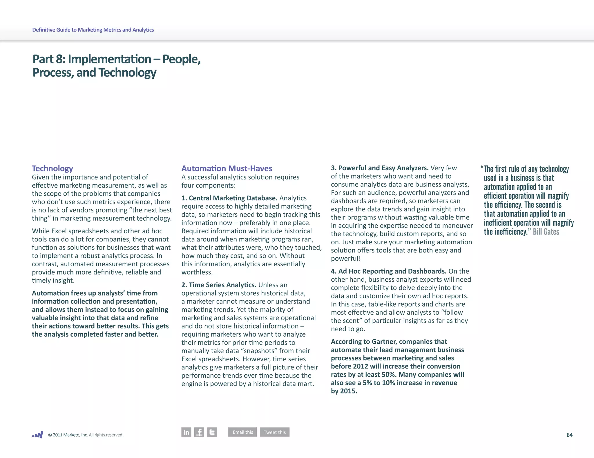 Definitive Guide to Marketing Metrics and Analytics




Part 8: Implementation – People,
Process, and Technology




Technology                                            Automation Must-Haves                              3. Powerful and Easy Analyzers. Very few      “The first rule of any technology
Given the importance and potential of                 A successful analytics solution requires           of the marketers who want and need to          used in a business is that
effective marketing measurement, as well as           four components:                                   consume analytics data are business analysts.  automation applied to an
the scope of the problems that companies                                                                 For such an audience, powerful analyzers and
                                                      1. Central Marketing Database. Analytics           dashboards are required, so marketers can
                                                                                                                                                        efficient operation will magnify
who don’t use such metrics experience, there                                                                                                            the efficiency. The second is
                                                      require access to highly detailed marketing        explore the data trends and gain insight into
is no lack of vendors promoting “the next best
thing” in marketing measurement technology.           data, so marketers need to begin tracking this     their programs without wasting valuable time   that automation applied to an
                                                      information now – preferably in one place.         in acquiring the expertise needed to maneuver inefficient operation will magnify
While Excel spreadsheets and other ad hoc             Required information will include historical       the technology, build custom reports, and so   the inefficiency.” Bill Gates
tools can do a lot for companies, they cannot         data around when marketing programs ran,           on. Just make sure your marketing automation
function as solutions for businesses that want        what their attributes were, who they touched,      solution offers tools that are both easy and
to implement a robust analytics process. In           how much they cost, and so on. Without             powerful!
contrast, automated measurement processes             this information, analytics are essentially
provide much more definitive, reliable and            worthless.                                         4. Ad Hoc Reporting and Dashboards. On the
timely insight.                                                                                          other hand, business analyst experts will need
                                                      2. Time Series Analytics. Unless an                complete flexibility to delve deeply into the
Automation frees up analysts’ time from               operational system stores historical data,         data and customize their own ad hoc reports.
information collection and presentation,              a marketer cannot measure or understand            In this case, table-like reports and charts are
and allows them instead to focus on gaining           marketing trends. Yet the majority of              most effective and allow analysts to “follow
valuable insight into that data and refine            marketing and sales systems are operational        the scent” of particular insights as far as they
their actions toward better results. This gets        and do not store historical information –          need to go.
the analysis completed faster and better.             requiring marketers who want to analyze
                                                      their metrics for prior time periods to            According to Gartner, companies that
                                                      manually take data “snapshots” from their          automate their lead management business
                                                      Excel spreadsheets. However, time series           processes between marketing and sales
                                                      analytics give marketers a full picture of their   before 2012 will increase their conversion
                                                      performance trends over time because the           rates by at least 50%. Many companies will
                                                      engine is powered by a historical data mart.       also see a 5% to 10% increase in revenue
                                                                                                         by 2015.




      © 2011 Marketo, Inc. All rights reserved.                                                                                                                                       64
 