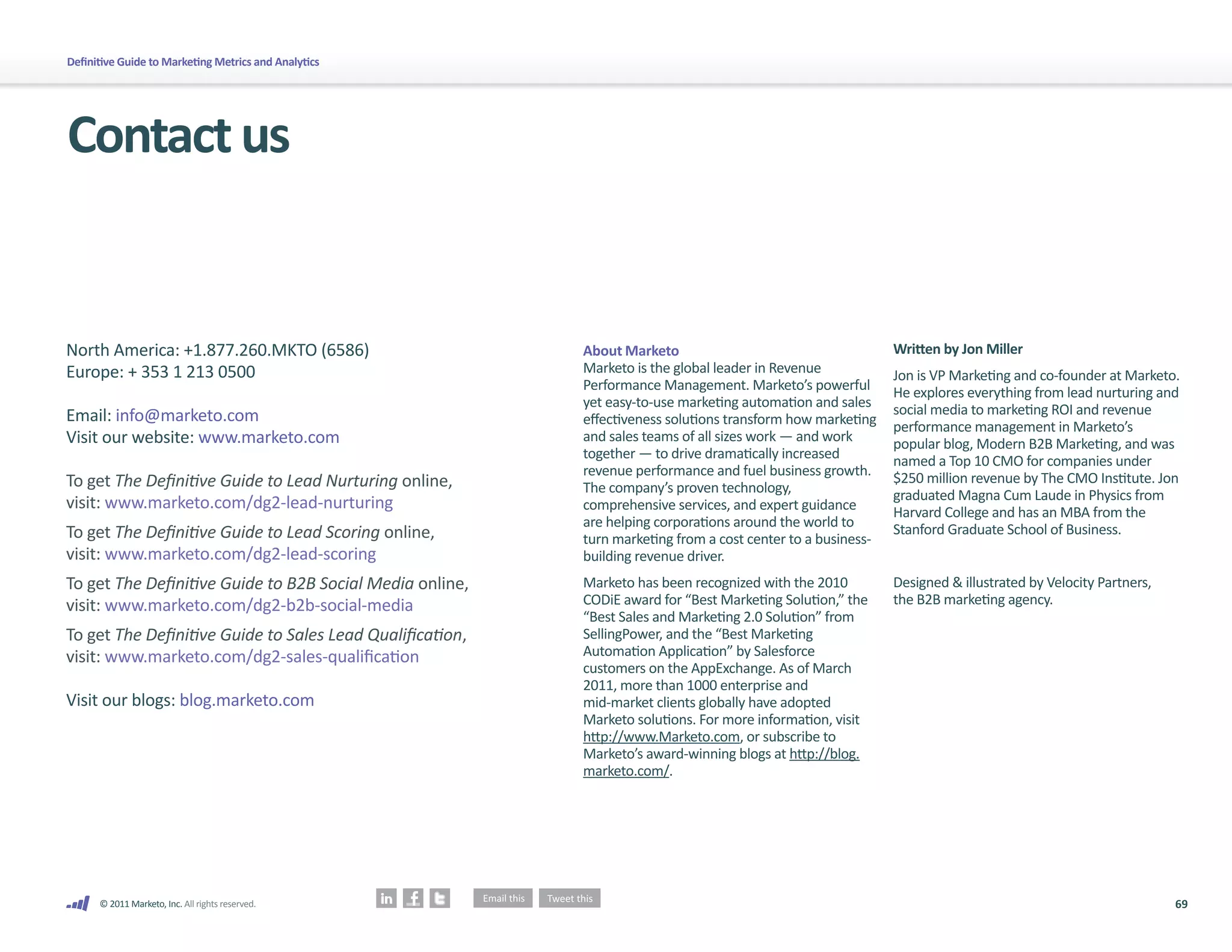 Definitive Guide to Marketing Metrics and Analytics




Contact us


North America: +1.877.260.MKTO (6586)                      About Marketo                                      Written by Jon Miller
Europe: + 353 1 213 0500                                   Marketo is the global leader in Revenue            Jon is VP Marketing and co-founder at Marketo.
                                                           Performance Management. Marketo’s powerful         He explores everything from lead nurturing and
                                                           yet easy-to-use marketing automation and sales     social media to marketing ROI and revenue
Email: info@marketo.com                                    effectiveness solutions transform how marketing    performance management in Marketo’s
Visit our website: www.marketo.com                         and sales teams of all sizes work — and work       popular blog, Modern B2B Marketing, and was
                                                           together — to drive dramatically increased         named a Top 10 CMO for companies under
                                                           revenue performance and fuel business growth.      $250 million revenue by The CMO Institute. Jon
To get The Definitive Guide to Lead Nurturing online,      The company’s proven technology,                   graduated Magna Cum Laude in Physics from
visit: www.marketo.com/dg2-lead-nurturing                  comprehensive services, and expert guidance        Harvard College and has an MBA from the
                                                           are helping corporations around the world to       Stanford Graduate School of Business.
To get The Definitive Guide to Lead Scoring online,        turn marketing from a cost center to a business-
visit: www.marketo.com/dg2-lead-scoring                    building revenue driver.
To get The Definitive Guide to B2B Social Media online,    Marketo has been recognized with the 2010          Designed & illustrated by Velocity Partners,
visit: www.marketo.com/dg2-b2b-social-media                CODiE award for “Best Marketing Solution,” the     the B2B marketing agency.
                                                           “Best Sales and Marketing 2.0 Solution” from
To get The Definitive Guide to Sales Lead Qualification,   SellingPower, and the “Best Marketing
visit: www.marketo.com/dg2-sales-qualification             Automation Application” by Salesforce
                                                           customers on the AppExchange. As of March
                                                           2011, more than 1000 enterprise and
Visit our blogs: blog.marketo.com                          mid-market clients globally have adopted
                                                           Marketo solutions. For more information, visit
                                                           http://www.Marketo.com, or subscribe to
                                                           Marketo’s award-winning blogs at http://blog.
                                                           marketo.com/.




      © 2011 Marketo, Inc. All rights reserved.                                                                                                              69
 