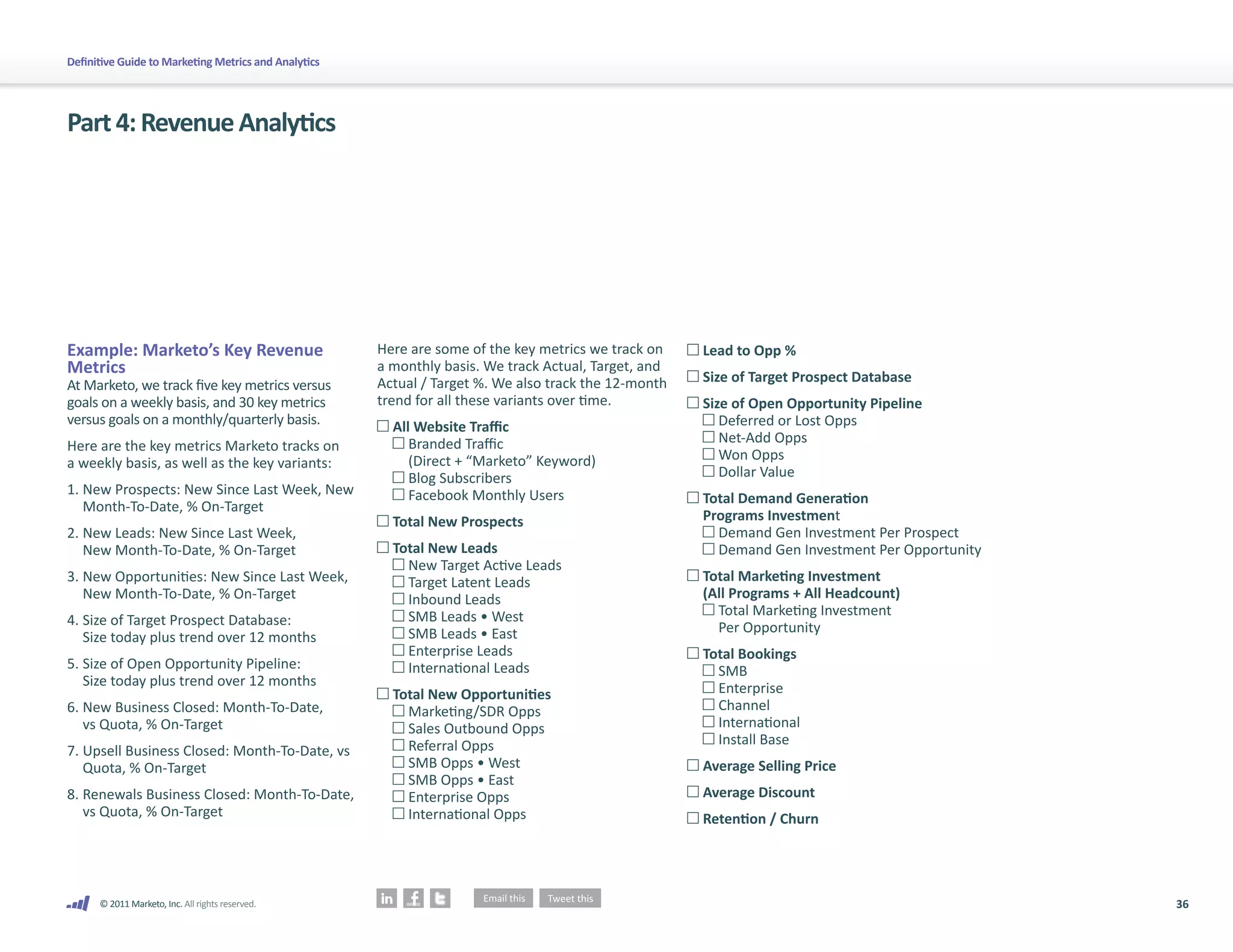 36
© 2011 Marketo, Inc. All rights reserved.
Definitive Guide to Marketing Metrics and Analytics
Part4:RevenueAnalytics
Example: Marketo’s Key Revenue
Metrics
At Marketo, we track five key metrics versus
goals on a weekly basis, and 30 key metrics
versus goals on a monthly/quarterly basis.
Here are the key metrics Marketo tracks on
a weekly basis, as well as the key variants:
1.	
New Prospects: New Since Last Week, New
Month-To-Date, % On-Target
2.	
New Leads: New Since Last Week,
New Month-To-Date, % On-Target
3.	
New Opportunities: New Since Last Week,
New Month-To-Date, % On-Target
4.	
Size of Target Prospect Database:
Size today plus trend over 12 months
5.	
Size of Open Opportunity Pipeline:
Size today plus trend over 12 months
6.	
New Business Closed: Month-To-Date,
vs Quota, % On-Target
7.	
Upsell Business Closed: Month-To-Date, vs
Quota, % On-Target
8.	
Renewals Business Closed: Month-To-Date,
vs Quota, % On-Target
Here are some of the key metrics we track on
a monthly basis. We track Actual, Target, and
Actual / Target %. We also track the 12-month
trend for all these variants over time.
	All Website Traffic
	 	Branded Traffic
			 (Direct + “Marketo” Keyword)
	 	Blog Subscribers
	 	Facebook Monthly Users
	Total New Prospects
	Total New Leads
	 	New Target Active Leads
	 	Target Latent Leads
	 	Inbound Leads
	 	SMB Leads • West
	 	SMB Leads • East
	 	Enterprise Leads
	 	International Leads
	Total New Opportunities
	 	Marketing/SDR Opps
	 	Sales Outbound Opps
	 	Referral Opps
	 	SMB Opps • West
	 	SMB Opps • East
	 	Enterprise Opps
	 	International Opps
	Lead to Opp %
	Size of Target Prospect Database
	Size of Open Opportunity Pipeline
	 	Deferred or Lost Opps
	 	Net-Add Opps
	 	Won Opps
	 	Dollar Value
	Total Demand Generation
	 Programs Investment
	 	Demand Gen Investment Per Prospect
	 	
Demand Gen Investment Per Opportunity
	Total Marketing Investment
	 (All Programs + All Headcount)
	 	
Total Marketing Investment
Per Opportunity
	Total Bookings	
	 	SMB
	 	Enterprise
	 	Channel
	 	International
	 	Install Base
	Average Selling Price
	Average Discount
	Retention / Churn
 