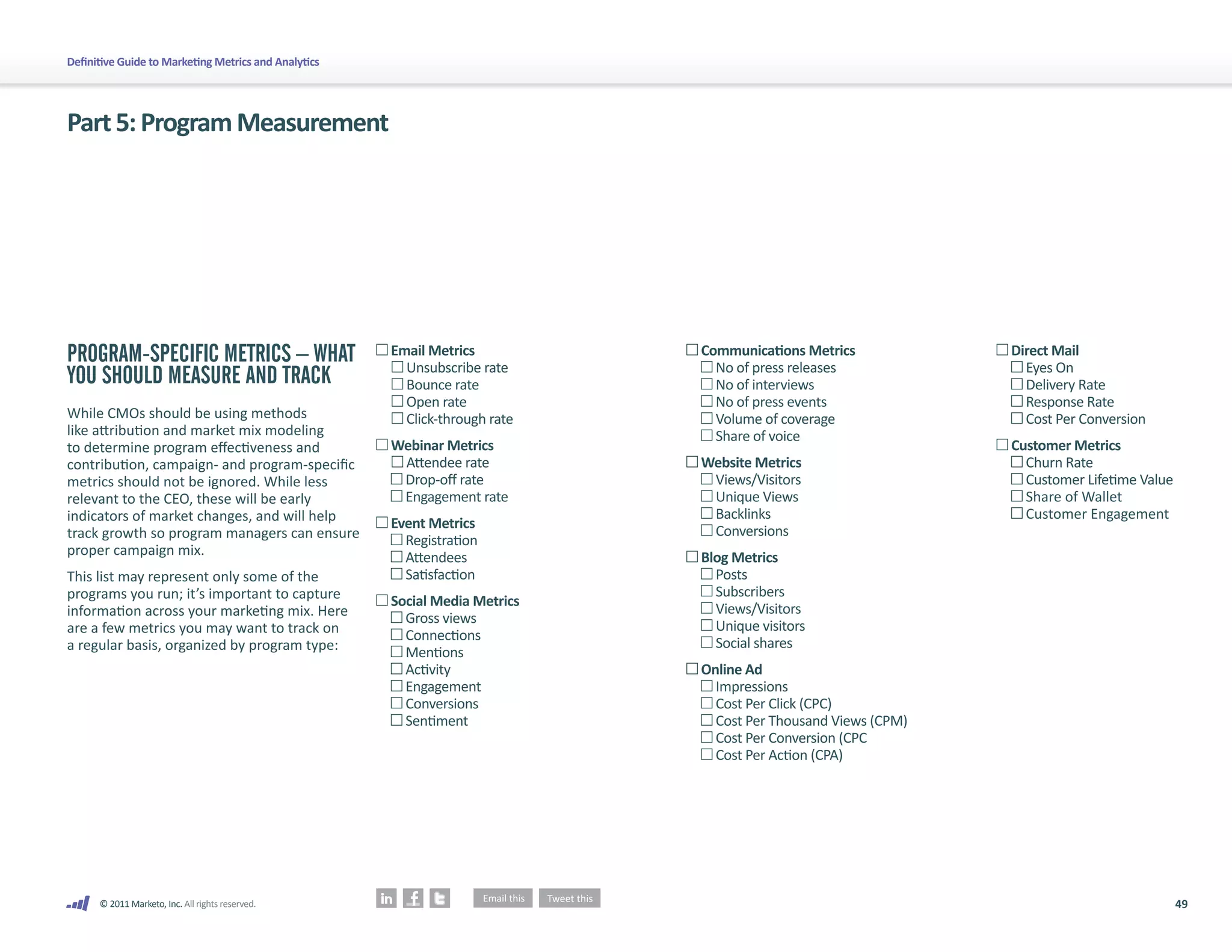 49
© 2011 Marketo, Inc. All rights reserved.
Definitive Guide to Marketing Metrics and Analytics
Part5:ProgramMeasurement
PROGRAM-SPECIFIC METRICS – WHAT
YOU SHOULD MEASURE AND TRACK
While CMOs should be using methods
like attribution and market mix modeling
to determine program effectiveness and
contribution, campaign- and program-specific
metrics should not be ignored. While less
relevant to the CEO, these will be early
indicators of market changes, and will help
track growth so program managers can ensure
proper campaign mix.
This list may represent only some of the
programs you run; it’s important to capture
information across your marketing mix. Here
are a few metrics you may want to track on
a regular basis, organized by program type:

Email Metrics
	 Unsubscribe rate
Bounce rate
Open rate

Click-through rate

Webinar Metrics
	 Attendee rate
Drop-off rate
Engagement rate

Event Metrics
Registration
Attendees
Satisfaction

Social Media Metrics
Gross views
Connections
Mentions
Activity
Engagement
Conversions
Sentiment

Communications Metrics
No of press releases
No of interviews
No of press events
Volume of coverage
Share of voice

Website Metrics
Views/Visitors
Unique Views
Backlinks
Conversions

Blog Metrics
Posts
Subscribers
Views/Visitors
Unique visitors
Social shares

Online Ad
Impressions
Cost Per Click (CPC)
Cost Per Thousand Views (CPM)
Cost Per Conversion (CPC
Cost Per Action (CPA)

Direct Mail
Eyes On
Delivery Rate
Response Rate
Cost Per Conversion

Customer Metrics
Churn Rate
Customer Lifetime Value
Share of Wallet
Customer Engagement
 