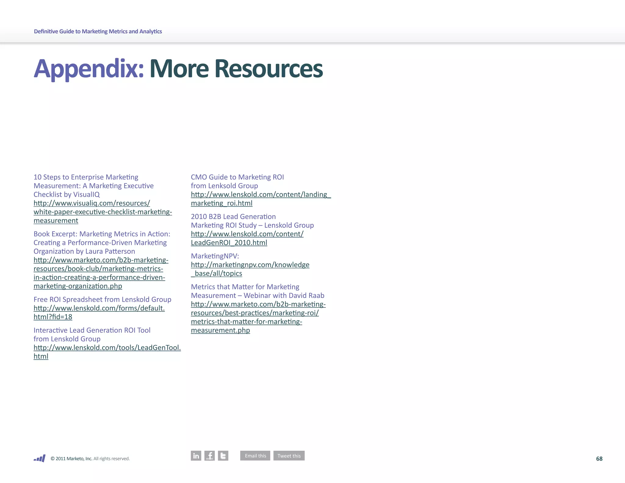 68
© 2011 Marketo, Inc. All rights reserved.
Definitive Guide to Marketing Metrics and Analytics
Appendix:MoreResources
10 Steps to Enterprise Marketing
Measurement: A Marketing Executive
Checklist by VisualIQ
http://www.visualiq.com/resources/
white-paper-executive-checklist-marketing-
measurement
Book Excerpt: Marketing Metrics in Action:
Creating a Performance-Driven Marketing
Organization by Laura Patterson
http://www.marketo.com/b2b-marketing-
resources/book-club/marketing-metrics-
in-action-creating-a-performance-driven-
marketing-organization.php
Free ROI Spreadsheet from Lenskold Group
http://www.lenskold.com/forms/default.
html?fid=18
Interactive Lead Generation ROI Tool
from Lenskold Group
http://www.lenskold.com/tools/LeadGenTool.
html
CMO Guide to Marketing ROI
from Lenksold Group
http://www.lenskold.com/content/landing_
marketing_roi.html
2010 B2B Lead Generation
Marketing ROI Study – Lenskold Group
http://www.lenskold.com/content/
LeadGenROI_2010.html
MarketingNPV:
http://marketingnpv.com/knowledge
_base/all/topics
Metrics that Matter for Marketing
Measurement – Webinar with David Raab
http://www.marketo.com/b2b-marketing-
resources/best-practices/marketing-roi/
metrics-that-matter-for-marketing-
measurement.php
 