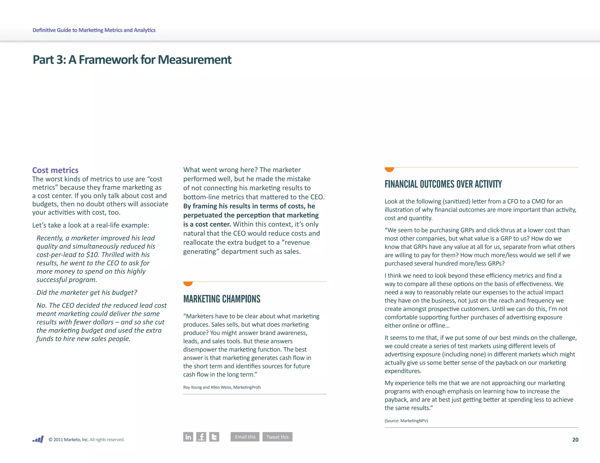 20
© 2011 Marketo, Inc. All rights reserved.
Definitive Guide to Marketing Metrics and Analytics
Part3:AFrameworkforMeasurement
Cost metrics
The worst kinds of metrics to use are “cost
metrics” because they frame marketing as
a cost center. If you only talk about cost and
budgets, then no doubt others will associate
your activities with cost, too.
Let’s take a look at a real-life example:
Recently, a marketer improved his lead
quality and simultaneously reduced his
cost-per-lead to $10. Thrilled with his
results, he went to the CEO to ask for
more money to spend on this highly
successful program.
Did the marketer get his budget?
No. The CEO decided the reduced lead cost
meant marketing could deliver the same
results with fewer dollars – and so she cut
the marketing budget and used the extra
funds to hire new sales people.
What went wrong here? The marketer
performed well, but he made the mistake
of not connecting his marketing results to
bottom-line metrics that mattered to the CEO.
By framing his results in terms of costs, he
perpetuated the perception that marketing
is a cost center. Within this context, it’s only
natural that the CEO would reduce costs and
reallocate the extra budget to a “revenue
generating” department such as sales.
FINANCIAL OUTCOMES OVER ACTIVITY
Look at the following (sanitized) letter from a CFO to a CMO for an
illustration of why financial outcomes are more important than activity,
cost and quantity.
“We seem to be purchasing GRPs and click-thrus at a lower cost than
most other companies, but what value is a GRP to us? How do we
know that GRPs have any value at all for us, separate from what others
are willing to pay for them? How much more/less would we sell if we
purchased several hundred more/less GRPs?
I think we need to look beyond these efficiency metrics and find a
way to compare all these options on the basis of effectiveness. We
need a way to reasonably relate our expenses to the actual impact
they have on the business, not just on the reach and frequency we
create amongst prospective customers. Until we can do this, I’m not
comfortable supporting further purchases of advertising exposure
either online or offline…
It seems to me that, if we put some of our best minds on the challenge,
we could create a series of test markets using different levels of
advertising exposure (including none) in different markets which might
actually give us some better sense of the payback on our marketing
expenditures.
My experience tells me that we are not approaching our marketing
programs with enough emphasis on learning how to increase the
payback, and are at best just getting better at spending less to achieve
the same results.“
(Source: MarketingNPV)
MARKETING CHAMPIONS
“Marketers have to be clear about what marketing
produces. Sales sells, but what does marketing
produce? You might answer brand awareness,
leads, and sales tools. But these answers
disempower the marketing function. The best
answer is that marketing generates cash flow in
the short term and identifies sources for future
cash flow in the long term.”
Roy Young and Allen Weiss, MarketingProfs
 