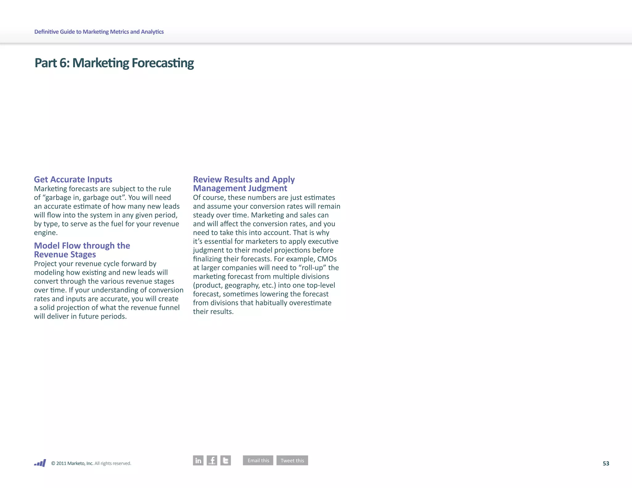53
© 2011 Marketo, Inc. All rights reserved.
Definitive Guide to Marketing Metrics and Analytics
Part6:MarketingForecasting
Get Accurate Inputs
Marketing forecasts are subject to the rule
of “garbage in, garbage out”. You will need
an accurate estimate of how many new leads
will flow into the system in any given period,
by type, to serve as the fuel for your revenue
engine.
Model Flow through the
Revenue Stages
Project your revenue cycle forward by
modeling how existing and new leads will
convert through the various revenue stages
over time. If your understanding of conversion
rates and inputs are accurate, you will create
a solid projection of what the revenue funnel
will deliver in future periods.
Review Results and Apply
Management Judgment
Of course, these numbers are just estimates
and assume your conversion rates will remain
steady over time. Marketing and sales can
and will affect the conversion rates, and you
need to take this into account. That is why
it’s essential for marketers to apply executive
judgment to their model projections before
finalizing their forecasts. For example, CMOs
at larger companies will need to “roll-up” the
marketing forecast from multiple divisions
(product, geography, etc.) into one top-level
forecast, sometimes lowering the forecast
from divisions that habitually overestimate
their results.
 