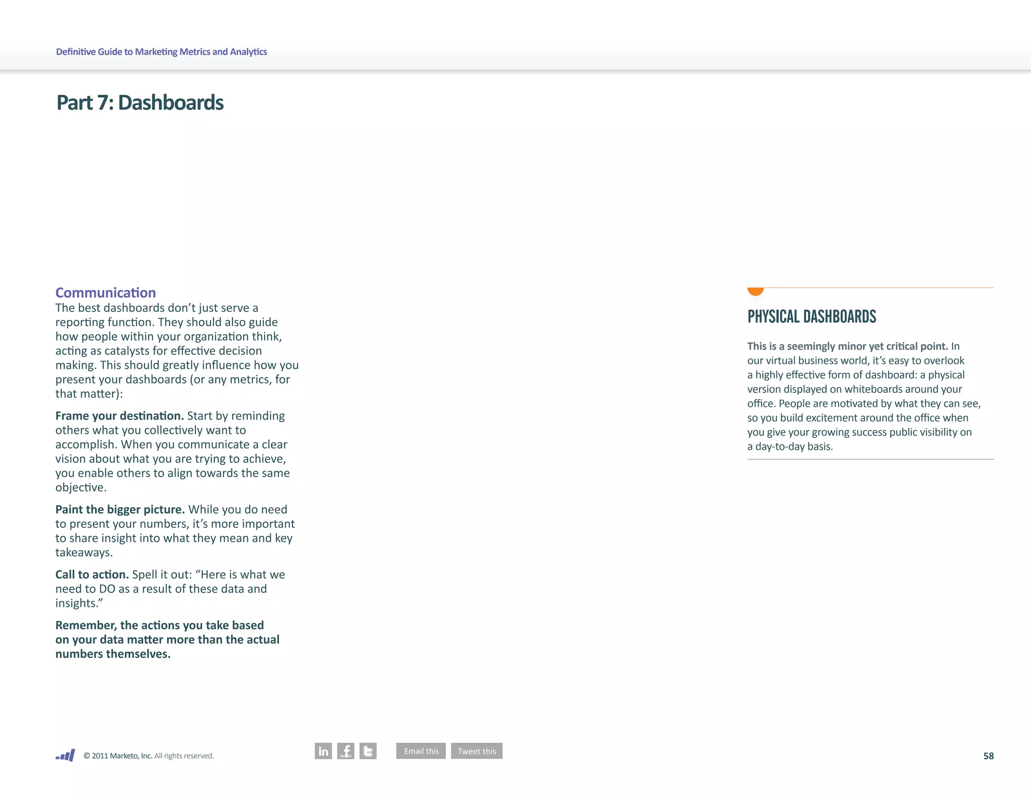 58
© 2011 Marketo, Inc. All rights reserved.
Definitive Guide to Marketing Metrics and Analytics
Part7:Dashboards
Communication
The best dashboards don’t just serve a
reporting function. They should also guide
how people within your organization think,
acting as catalysts for effective decision
making. This should greatly influence how you
present your dashboards (or any metrics, for
that matter):
Frame your destination. Start by reminding
others what you collectively want to
accomplish. When you communicate a clear
vision about what you are trying to achieve,
you enable others to align towards the same
objective.
Paint the bigger picture. While you do need
to present your numbers, it’s more important
to share insight into what they mean and key
takeaways.
Call to action. Spell it out: “Here is what we
need to DO as a result of these data and
insights.”
Remember, the actions you take based
on your data matter more than the actual
numbers themselves.
PHYSICAL DASHBOARDS
This is a seemingly minor yet critical point. In
our virtual business world, it’s easy to overlook
a highly effective form of dashboard: a physical
version displayed on whiteboards around your
office. People are motivated by what they can see,
so you build excitement around the office when
you give your growing success public visibility on
a day-to-day basis.
 