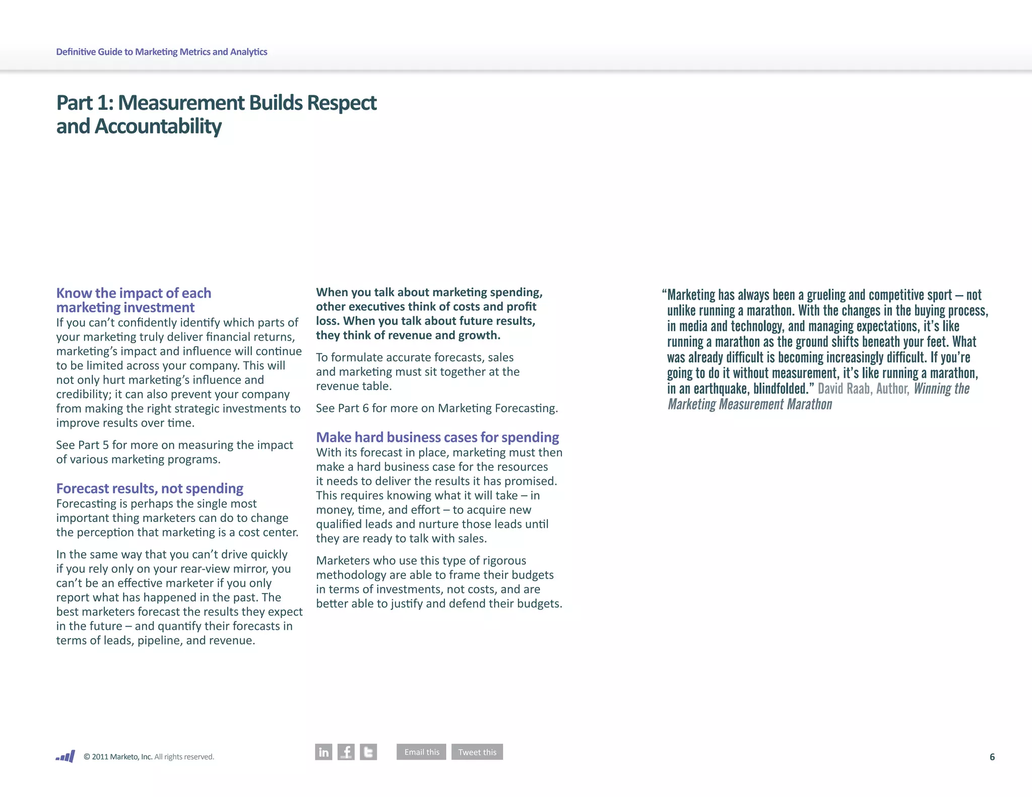 6
© 2011 Marketo, Inc. All rights reserved.
Definitive Guide to Marketing Metrics and Analytics
Know the impact of each
marketing investment
If you can’t confidently identify which parts of
your marketing truly deliver financial returns,
marketing’s impact and influence will continue
to be limited across your company. This will
not only hurt marketing’s influence and
credibility; it can also prevent your company
from making the right strategic investments to
improve results over time.
See Part 5 for more on measuring the impact
of various marketing programs.
Forecast results, not spending
Forecasting is perhaps the single most
important thing marketers can do to change
the perception that marketing is a cost center.
In the same way that you can’t drive quickly
if you rely only on your rear-view mirror, you
can’t be an effective marketer if you only
report what has happened in the past. The
best marketers forecast the results they expect
in the future – and quantify their forecasts in
terms of leads, pipeline, and revenue.
When you talk about marketing spending,
other executives think of costs and profit
loss. When you talk about future results,
they think of revenue and growth.
To formulate accurate forecasts, sales
and marketing must sit together at the
revenue table.
See Part 6 for more on Marketing Forecasting.
Make hard business cases for spending
With its forecast in place, marketing must then
make a hard business case for the resources
it needs to deliver the results it has promised.
This requires knowing what it will take – in
money, time, and effort – to acquire new
qualified leads and nurture those leads until
they are ready to talk with sales.
Marketers who use this type of rigorous
methodology are able to frame their budgets
in terms of investments, not costs, and are
better able to justify and defend their budgets.
Part1:MeasurementBuildsRespect
andAccountability
“
Marketing has always been a grueling and competitive sport – not
unlike running a marathon. With the changes in the buying process,
in media and technology, and managing expectations, it’s like
running a marathon as the ground shifts beneath your feet. What
was already difficult is becoming increasingly difficult. If you’re
going to do it without measurement, it’s like running a marathon,
in an earthquake, blindfolded.” David Raab, Author, Winning the
Marketing Measurement Marathon
 