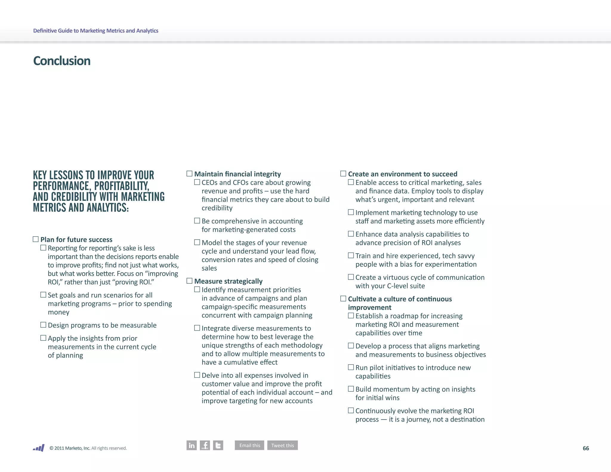 66
© 2011 Marketo, Inc. All rights reserved.
Definitive Guide to Marketing Metrics and Analytics
KEY LESSONS TO IMPROVE YOUR
PERFORMANCE, PROFITABILITY,
AND CREDIBILITY WITH MARKETING
METRICS AND ANALYTICS:
	Plan for future success
	 
Reporting for reporting’s sake is less
important than the decisions reports enable
to improve profits; find not just what works,
but what works better. Focus on “improving
ROI,” rather than just “proving ROI.”
	 
Set goals and run scenarios for all
marketing programs – prior to spending
money
	 Design programs to be measurable
	 
Apply the insights from prior
measurements in the current cycle
of planning
	Maintain financial integrity
	 
CEOs and CFOs care about growing
revenue and profits – use the hard
financial metrics they care about to build
credibility
	 
Be comprehensive in accounting
for marketing-generated costs
	 
Model the stages of your revenue
cycle and understand your lead flow,
conversion rates and speed of closing
sales
	Measure strategically
	 
Identify measurement priorities
in advance of campaigns and plan
campaign-specific measurements
concurrent with campaign planning
	 
Integrate diverse measurements to
determine how to best leverage the
unique strengths of each methodology
and to allow multiple measurements to
have a cumulative effect
	 
Delve into all expenses involved in
customer value and improve the profit
potential of each individual account – and
improve targeting for new accounts
Create an environment to succeed
	 
Enable access to critical marketing, sales
and finance data. Employ tools to display
what’s urgent, important and relevant
	 
Implement marketing technology to use
staff and marketing assets more efficiently
	 
Enhance data analysis capabilities to
advance precision of ROI analyses
	 
Train and hire experienced, tech savvy
people with a bias for experimentation
	 
Create a virtuous cycle of communication
with your C-level suite
	
Cultivate a culture of continuous
improvement
	 
Establish a roadmap for increasing
marketing ROI and measurement
capabilities over time
	 
Develop a process that aligns marketing
and measurements to business objectives
	 
Run pilot initiatives to introduce new
capabilities
	 
Build momentum by acting on insights
for initial wins
	 
Continuously evolve the marketing ROI
process — it is a journey, not a destination
Conclusion
 
