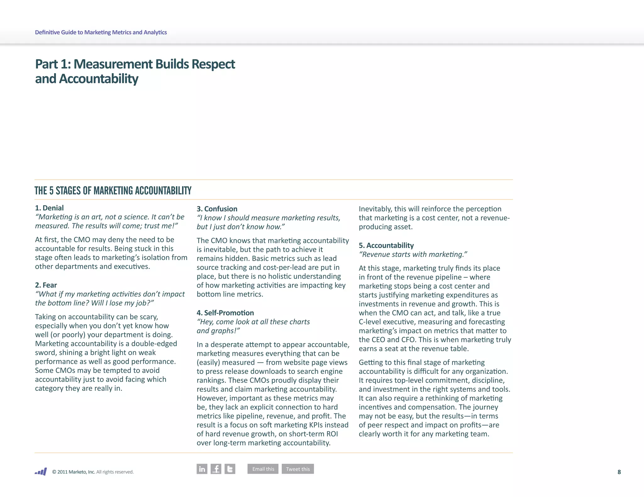 8
© 2011 Marketo, Inc. All rights reserved.
Definitive Guide to Marketing Metrics and Analytics
Part1:MeasurementBuildsRespect
andAccountability
1. Denial
“Marketing is an art, not a science. It can’t be
measured. The results will come; trust me!”
At first, the CMO may deny the need to be
accountable for results. Being stuck in this
stage often leads to marketing’s isolation from
other departments and executives.
2. Fear 	
“What if my marketing activities don’t impact
the bottom line? Will I lose my job?”
Taking on accountability can be scary,
especially when you don’t yet know how
well (or poorly) your department is doing.
Marketing accountability is a double-edged
sword, shining a bright light on weak
performance as well as good performance.
Some CMOs may be tempted to avoid
accountability just to avoid facing which
category they are really in.
3. Confusion
“I know I should measure marketing results,
but I just don’t know how.”
The CMO knows that marketing accountability
is inevitable, but the path to achieve it
remains hidden. Basic metrics such as lead
source tracking and cost-per-lead are put in
place, but there is no holistic understanding
of how marketing activities are impacting key
bottom line metrics.
4. Self-Promotion
“Hey, come look at all these charts
and graphs!”
In a desperate attempt to appear accountable,
marketing measures everything that can be
(easily) measured — from website page views
to press release downloads to search engine
rankings. These CMOs proudly display their
results and claim marketing accountability.
However, important as these metrics may
be, they lack an explicit connection to hard
metrics like pipeline, revenue, and profit. The
result is a focus on soft marketing KPIs instead
of hard revenue growth, on short-term ROI
over long-term marketing accountability.
Inevitably, this will reinforce the perception
that marketing is a cost center, not a revenue-
producing asset.
5. Accountability
“Revenue starts with marketing.”
At this stage, marketing truly finds its place
in front of the revenue pipeline – where
marketing stops being a cost center and
starts justifying marketing expenditures as
investments in revenue and growth. This is
when the CMO can act, and talk, like a true
C-level executive, measuring and forecasting
marketing’s impact on metrics that matter to
the CEO and CFO. This is when marketing truly
earns a seat at the revenue table.
Getting to this final stage of marketing
accountability is difficult for any organization.
It requires top-level commitment, discipline,
and investment in the right systems and tools.
It can also require a rethinking of marketing
incentives and compensation. The journey
may not be easy, but the results—in terms
of peer respect and impact on profits—are
clearly worth it for any marketing team.
THE 5 STAGES OF MARKETING ACCOUNTABILITY
 