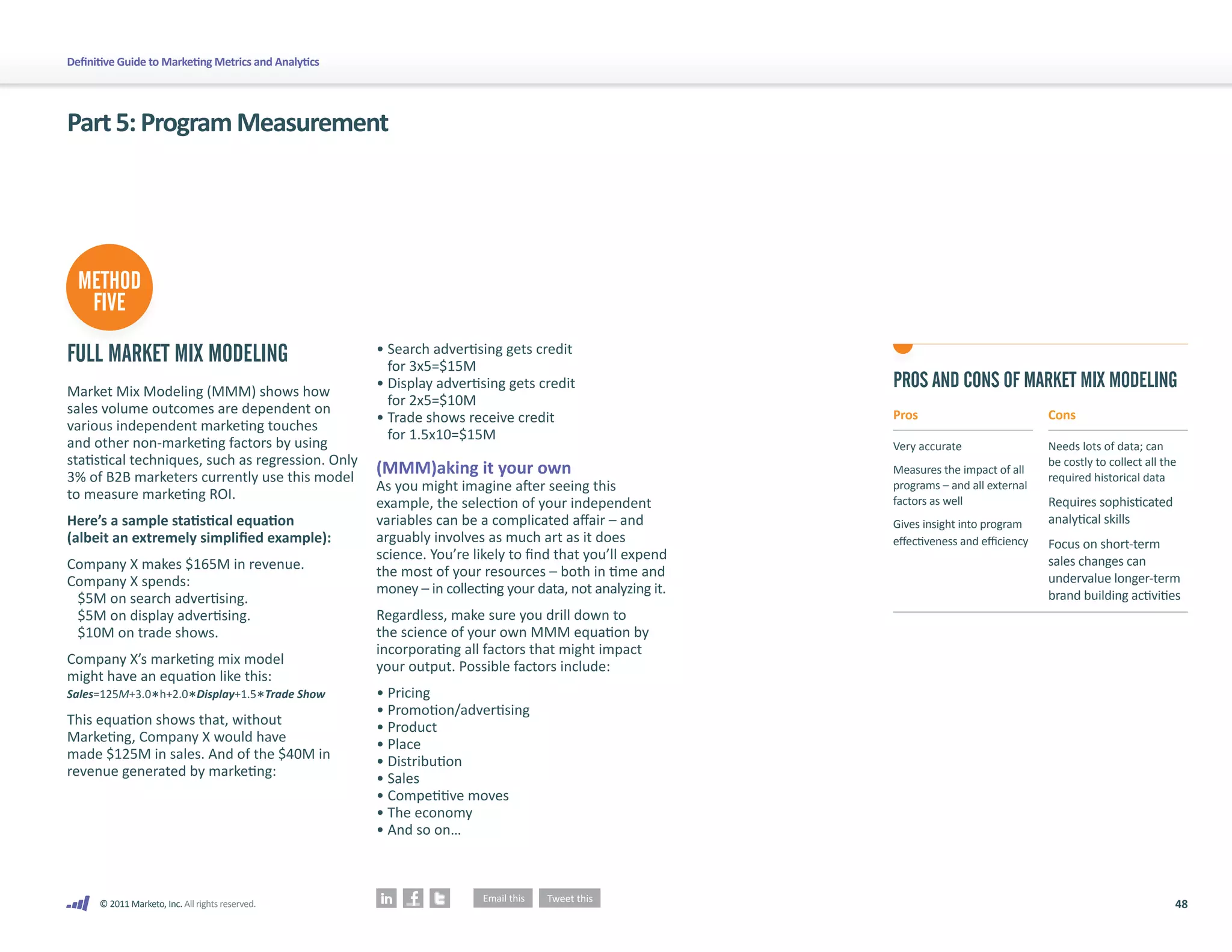48
© 2011 Marketo, Inc. All rights reserved.
Definitive Guide to Marketing Metrics and Analytics
Part5:ProgramMeasurement
FULL MARKET MIX MODELING
Market Mix Modeling (MMM) shows how
sales volume outcomes are dependent on
various independent marketing touches
and other non-marketing factors by using
statistical techniques, such as regression. Only
3% of B2B marketers currently use this model
to measure marketing ROI.
Here’s a sample statistical equation
(albeit an extremely simplified example):
Company X makes $165M in revenue.
Company X spends:
$5M on search advertising.
$5M on display advertising.
$10M on trade shows.
Company X’s marketing mix model
might have an equation like this:
Sales=125M+3.0*ℎ+2.0*Display+1.5*Trade Show
This equation shows that, without
Marketing, Company X would have
made $125M in sales. And of the $40M in
revenue generated by marketing:
• 
Search advertising gets credit
for 3x5=$15M
• 
Display advertising gets credit
for 2x5=$10M
• 
Trade shows receive credit
for 1.5x10=$15M
(MMM)aking it your own
As you might imagine after seeing this
example, the selection of your independent
variables can be a complicated affair – and
arguably involves as much art as it does
science. You’re likely to find that you’ll expend
the most of your resources – both in time and
money – in collecting your data, not analyzing it.
Regardless, make sure you drill down to
the science of your own MMM equation by
incorporating all factors that might impact
your output. Possible factors include:
• Pricing
• Promotion/advertising
• Product
• Place
• Distribution
• Sales
• Competitive moves
• The economy
• And so on…
PROS AND CONS OF MARKET MIX MODELING
Pros
Very accurate
Measures the impact of all
programs – and all external
factors as well
Gives insight into program
effectiveness and efficiency
Cons
Needs lots of data; can
be costly to collect all the
required historical data
Requires sophisticated
analytical skills
Focus on short-term
sales changes can
undervalue longer-term
brand building activities
METHOD
FIVE
 