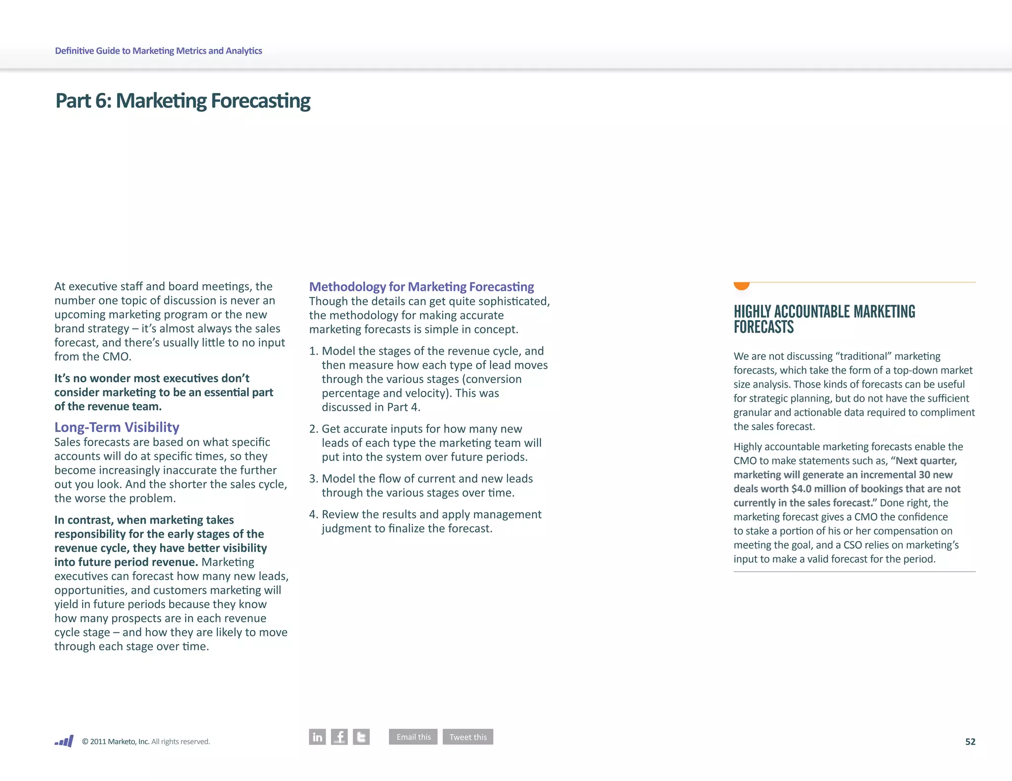 52
© 2011 Marketo, Inc. All rights reserved.
Definitive Guide to Marketing Metrics and Analytics
Part6:MarketingForecasting
At executive staff and board meetings, the
number one topic of discussion is never an
upcoming marketing program or the new
brand strategy – it’s almost always the sales
forecast, and there’s usually little to no input
from the CMO.
It’s no wonder most executives don’t
consider marketing to be an essential part
of the revenue team.
Long-Term Visibility
Sales forecasts are based on what specific
accounts will do at specific times, so they
become increasingly inaccurate the further
out you look. And the shorter the sales cycle,
the worse the problem.
In contrast, when marketing takes
responsibility for the early stages of the
revenue cycle, they have better visibility
into future period revenue. Marketing
executives can forecast how many new leads,
opportunities, and customers marketing will
yield in future periods because they know
how many prospects are in each revenue
cycle stage – and how they are likely to move
through each stage over time.
Methodology for Marketing Forecasting
Though the details can get quite sophisticated,
the methodology for making accurate
marketing forecasts is simple in concept.
1.	
Model the stages of the revenue cycle, and
then measure how each type of lead moves
through the various stages (conversion
percentage and velocity). This was
discussed in Part 4.
2.	
Get accurate inputs for how many new
leads of each type the marketing team will
put into the system over future periods.
3.	
Model the flow of current and new leads
through the various stages over time.
4.	
Review the results and apply management
judgment to finalize the forecast.
HIGHLY ACCOUNTABLE MARKETING
FORECASTS
We are not discussing “traditional” marketing
forecasts, which take the form of a top-down market
size analysis. Those kinds of forecasts can be useful
for strategic planning, but do not have the sufficient
granular and actionable data required to compliment
the sales forecast.
Highly accountable marketing forecasts enable the
CMO to make statements such as, “Next quarter,
marketing will generate an incremental 30 new
deals worth $4.0 million of bookings that are not
currently in the sales forecast.” Done right, the
marketing forecast gives a CMO the confidence
to stake a portion of his or her compensation on
meeting the goal, and a CSO relies on marketing’s
input to make a valid forecast for the period.
 