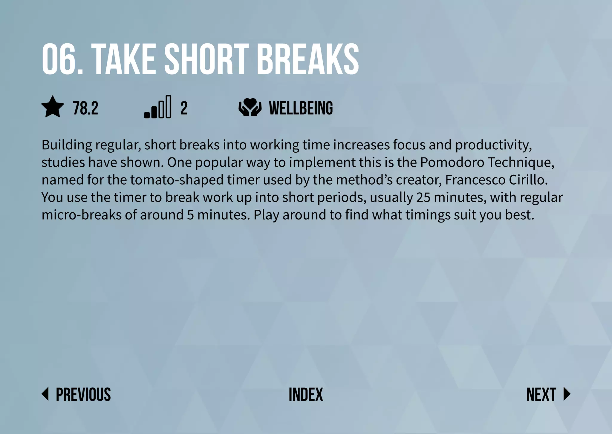 06. Take short breaks
Building regular, short breaks into working time increases focus and productivity,
studies have shown. One popular way to implement this is the Pomodoro Technique,
named for the tomato-shaped timer used by the method’s creator, Francesco Cirillo.
You use the timer to break work up into short periods, usually 25 minutes, with regular
micro-breaks of around 5 minutes. Play around to find what timings suit you best.
wellbeing
Next
previous index
78.2 2
 