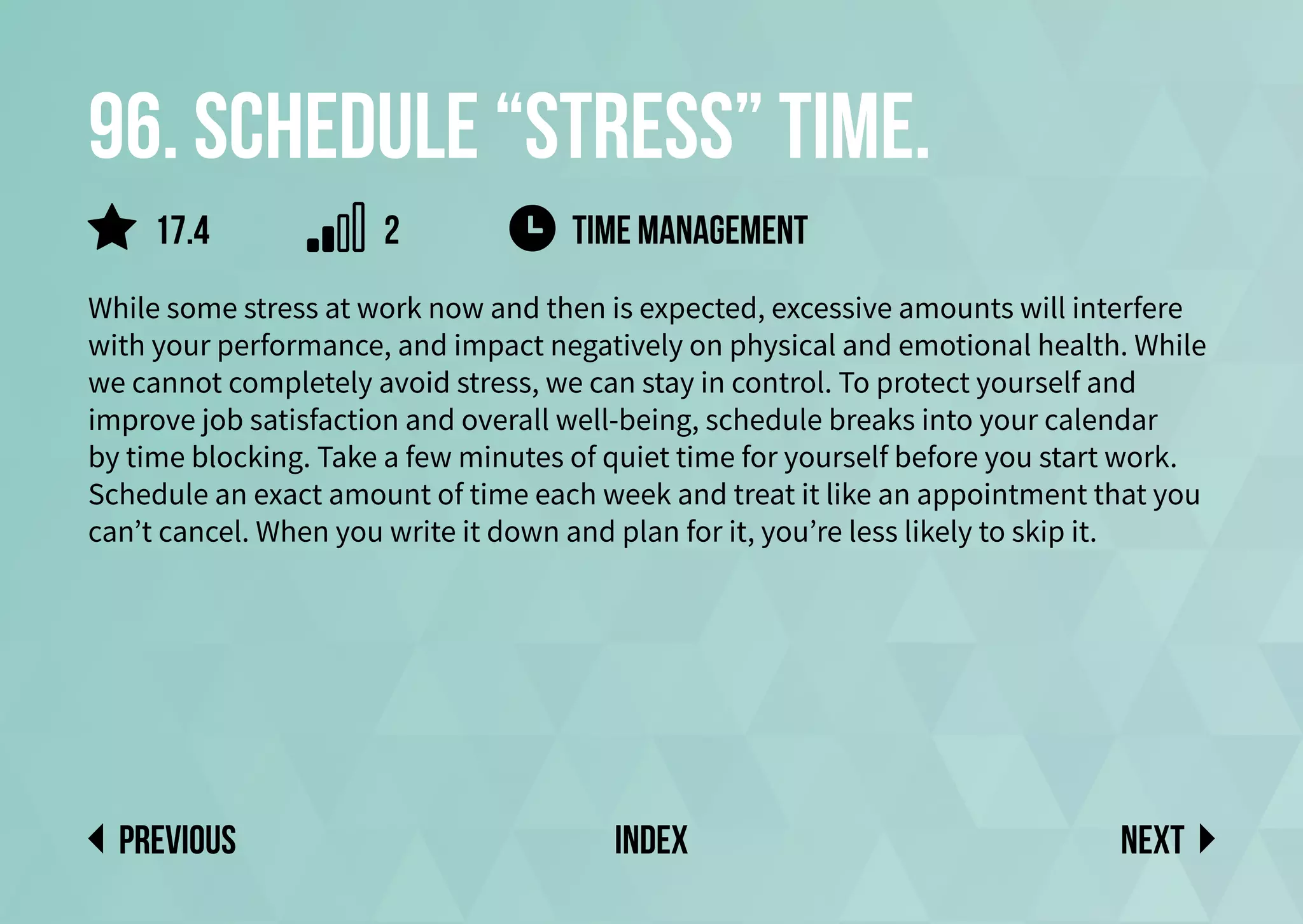96. Schedule “stress” time.
While some stress at work now and then is expected, excessive amounts will interfere
with your performance, and impact negatively on physical and emotional health. While
we cannot completely avoid stress, we can stay in control. To protect yourself and
improve job satisfaction and overall well-being, schedule breaks into your calendar
by time blocking. Take a few minutes of quiet time for yourself before you start work.
Schedule an exact amount of time each week and treat it like an appointment that you
can’t cancel. When you write it down and plan for it, you’re less likely to skip it.
time management
Next
previous index
2
17.4
 