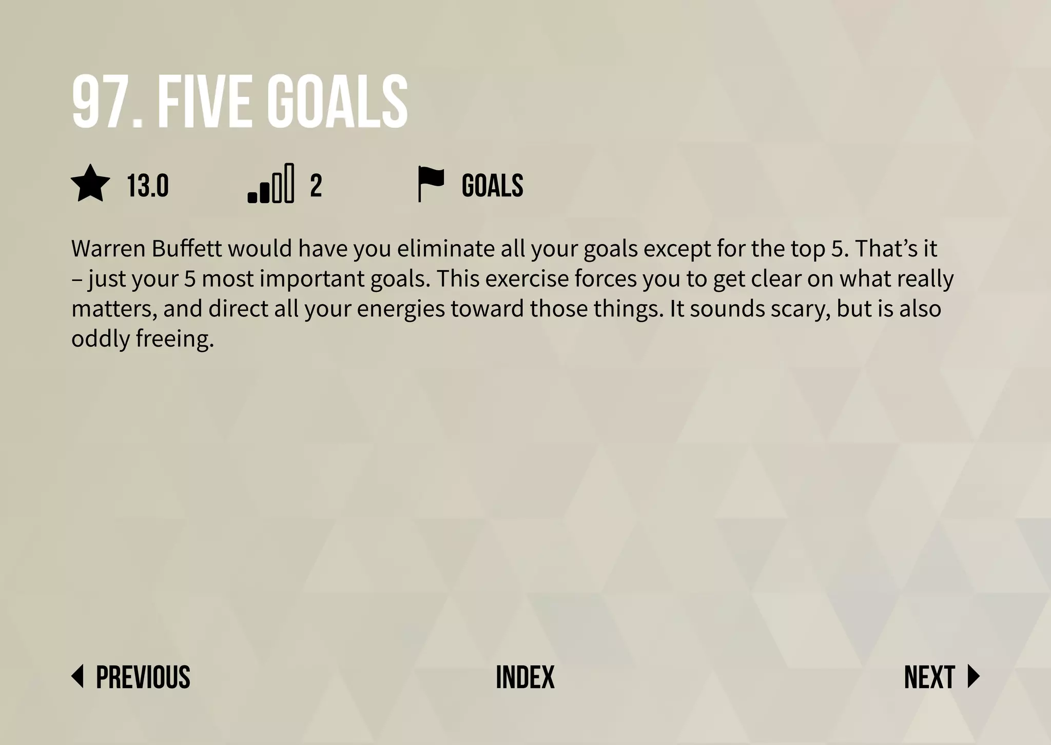 97. Five goals
Warren Buffett would have you eliminate all your goals except for the top 5. That’s it
– just your 5 most important goals. This exercise forces you to get clear on what really
matters, and direct all your energies toward those things. It sounds scary, but is also
oddly freeing.
Next
previous index
13.0 2 goals
 