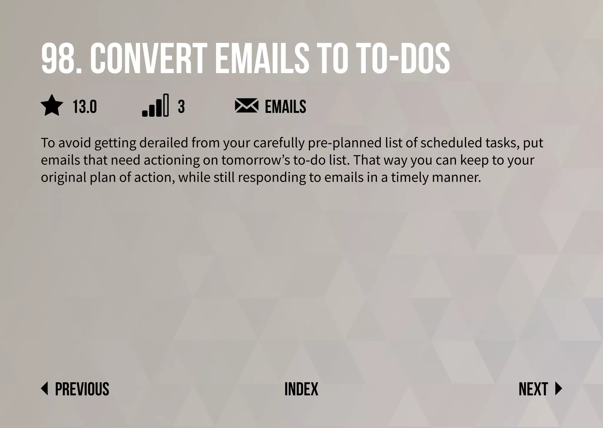 98. Convert emails to to-dos
To avoid getting derailed from your carefully pre-planned list of scheduled tasks, put
emails that need actioning on tomorrow’s to-do list. That way you can keep to your
original plan of action, while still responding to emails in a timely manner.
emails
Next
previous index
3
13.0
 