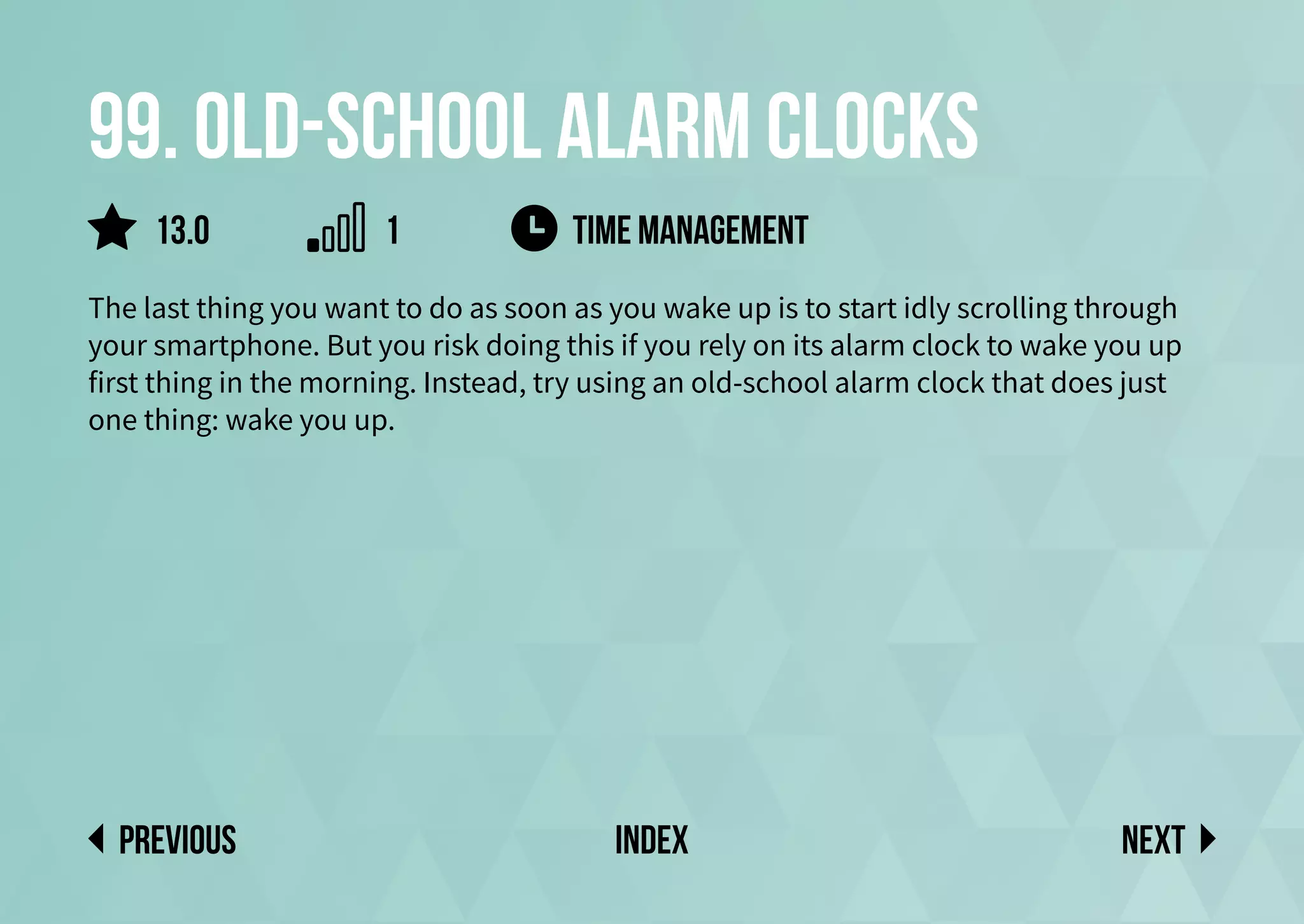 99. Old-school alarm clocks
The last thing you want to do as soon as you wake up is to start idly scrolling through
your smartphone. But you risk doing this if you rely on its alarm clock to wake you up
first thing in the morning. Instead, try using an old-school alarm clock that does just
one thing: wake you up.
time management
Next
previous index
13.0 1
 
