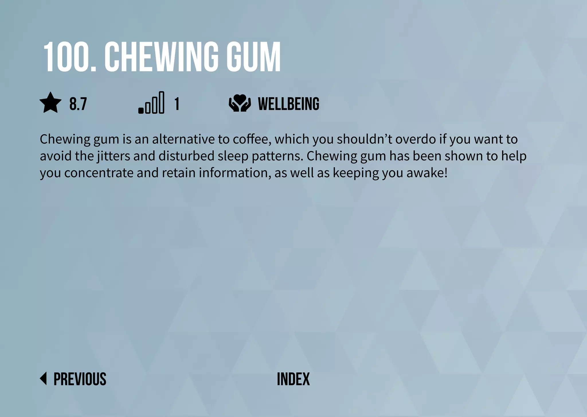 100. chewing gum
Chewing gum is an alternative to coffee, which you shouldn’t overdo if you want to
avoid the jitters and disturbed sleep patterns. Chewing gum has been shown to help
you concentrate and retain information, as well as keeping you awake!
wellbeing
previous index
8.7 1
 