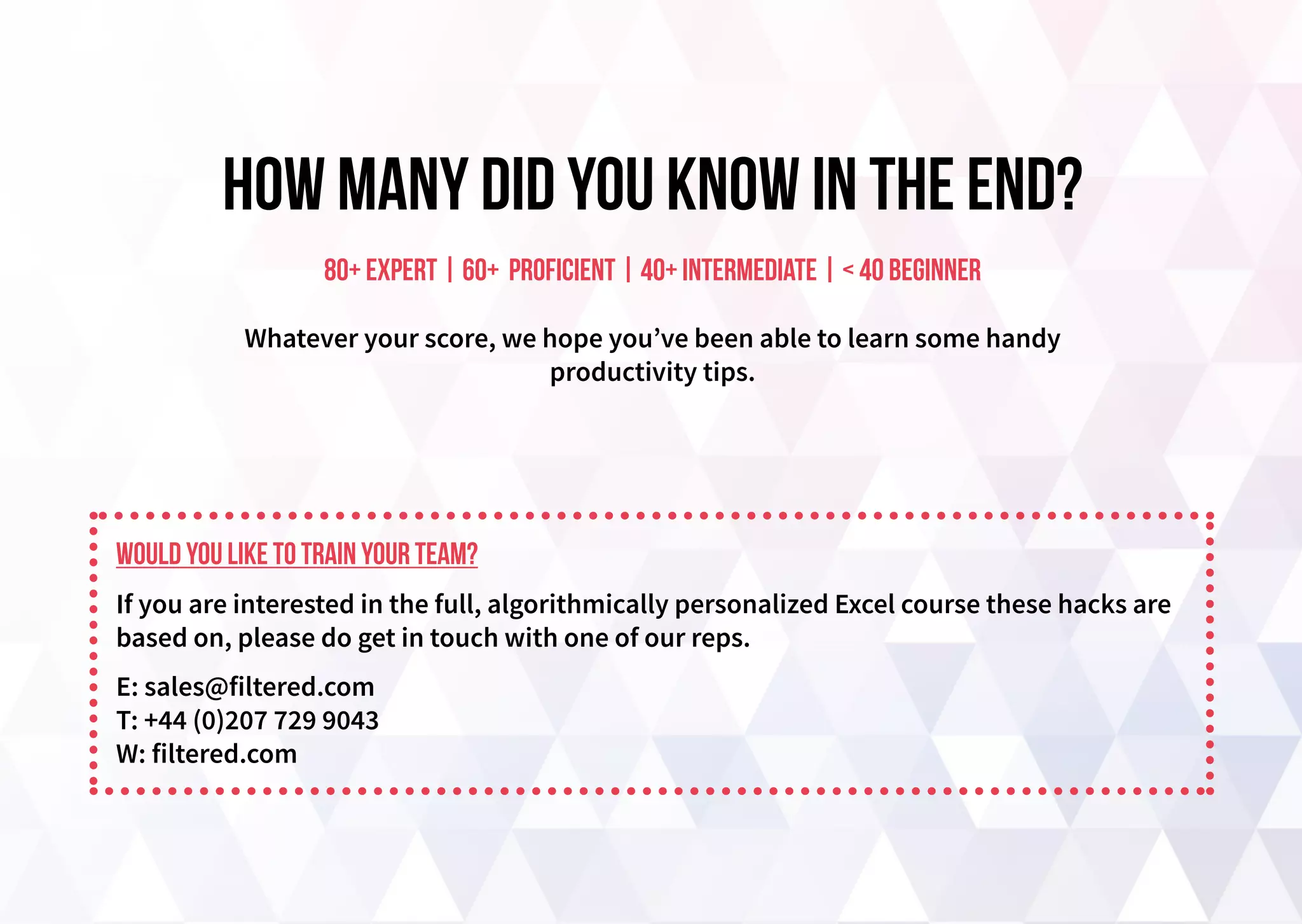 How many did you know in the end?
80+ expert | 60+ proficient | 40+ intermediate | < 40 beginner
Whatever your score, we hope you’ve been able to learn some handy
productivity tips.
Would you like to train your team?
If you are interested in the full, algorithmically personalized Excel course these hacks are
based on, please do get in touch with one of our reps.
E: sales@filtered.com
T: +44 (0)207 729 9043
W: filtered.com
 