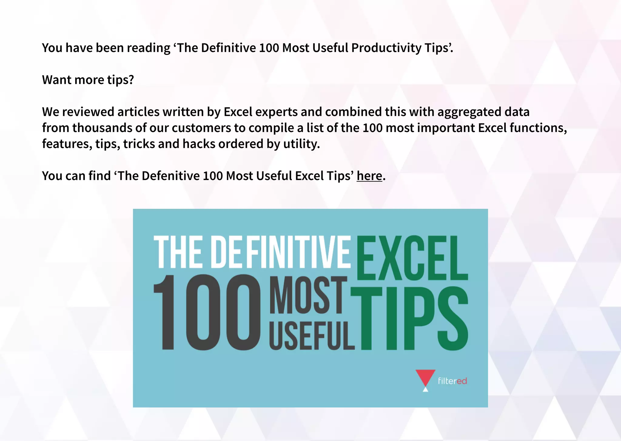 You have been reading ‘The Definitive 100 Most Useful Productivity Tips’.
Want more tips?
We reviewed articles written by Excel experts and combined this with aggregated data
from thousands of our customers to compile a list of the 100 most important Excel functions,
features, tips, tricks and hacks ordered by utility.
You can find ‘The Defenitive 100 Most Useful Excel Tips’ here.
 
