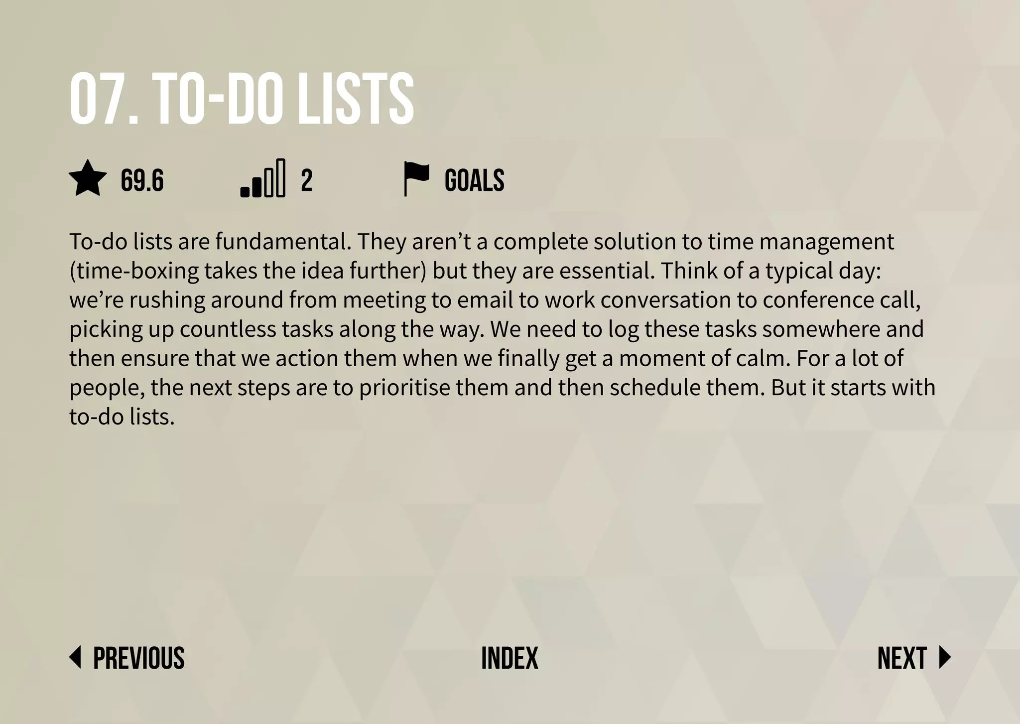 07. To-do lists
To-do lists are fundamental. They aren’t a complete solution to time management
(time-boxing takes the idea further) but they are essential. Think of a typical day:
we’re rushing around from meeting to email to work conversation to conference call,
picking up countless tasks along the way. We need to log these tasks somewhere and
then ensure that we action them when we finally get a moment of calm. For a lot of
people, the next steps are to prioritise them and then schedule them. But it starts with
to-do lists.
goals
Next
previous index
69.6 2
 
