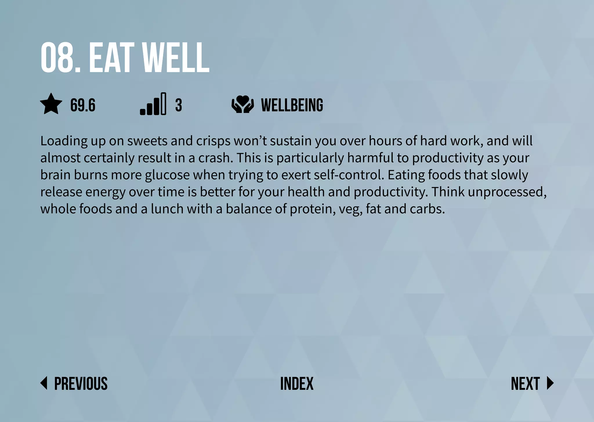 08. Eat well
Loading up on sweets and crisps won’t sustain you over hours of hard work, and will
almost certainly result in a crash. This is particularly harmful to productivity as your
brain burns more glucose when trying to exert self-control. Eating foods that slowly
release energy over time is better for your health and productivity. Think unprocessed,
whole foods and a lunch with a balance of protein, veg, fat and carbs.
wellbeing
Next
previous index
69.6 3
 