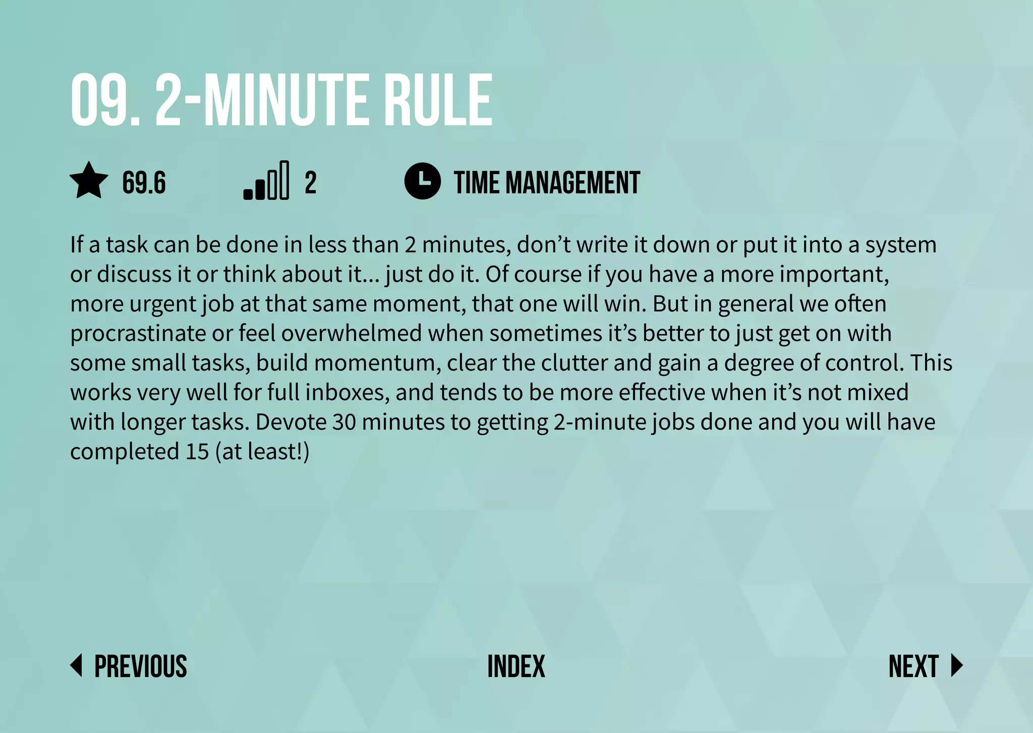 09. 2-minute rule
If a task can be done in less than 2 minutes, don’t write it down or put it into a system
or discuss it or think about it... just do it. Of course if you have a more important,
more urgent job at that same moment, that one will win. But in general we often
procrastinate or feel overwhelmed when sometimes it’s better to just get on with
some small tasks, build momentum, clear the clutter and gain a degree of control. This
works very well for full inboxes, and tends to be more effective when it’s not mixed
with longer tasks. Devote 30 minutes to getting 2-minute jobs done and you will have
completed 15 (at least!)
time management
Next
previous index
69.6 2
 