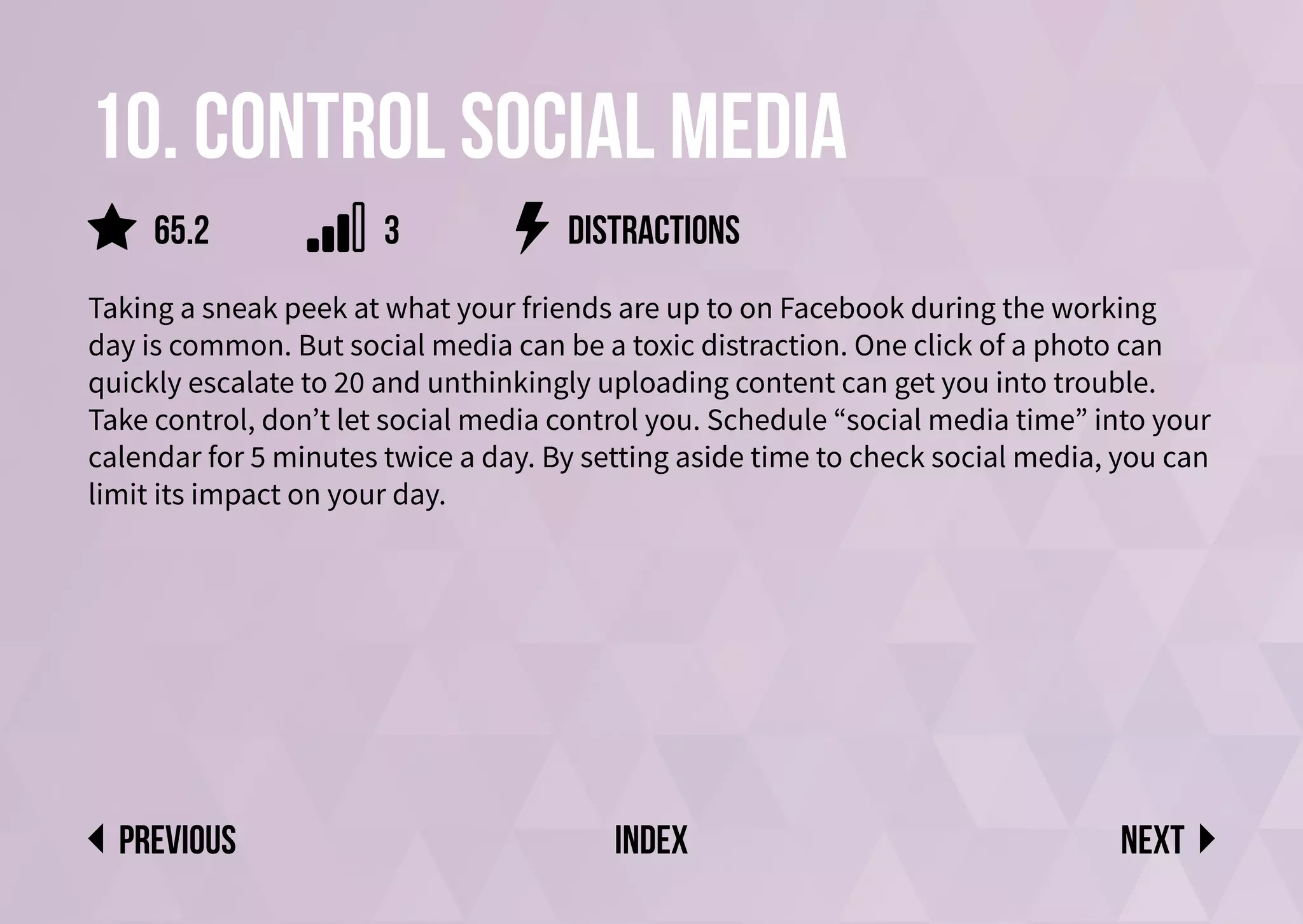 10. Control social media
Taking a sneak peek at what your friends are up to on Facebook during the working
day is common. But social media can be a toxic distraction. One click of a photo can
quickly escalate to 20 and unthinkingly uploading content can get you into trouble.
Take control, don’t let social media control you. Schedule “social media time” into your
calendar for 5 minutes twice a day. By setting aside time to check social media, you can
limit its impact on your day.
distractions
Next
previous index
65.2 3
 