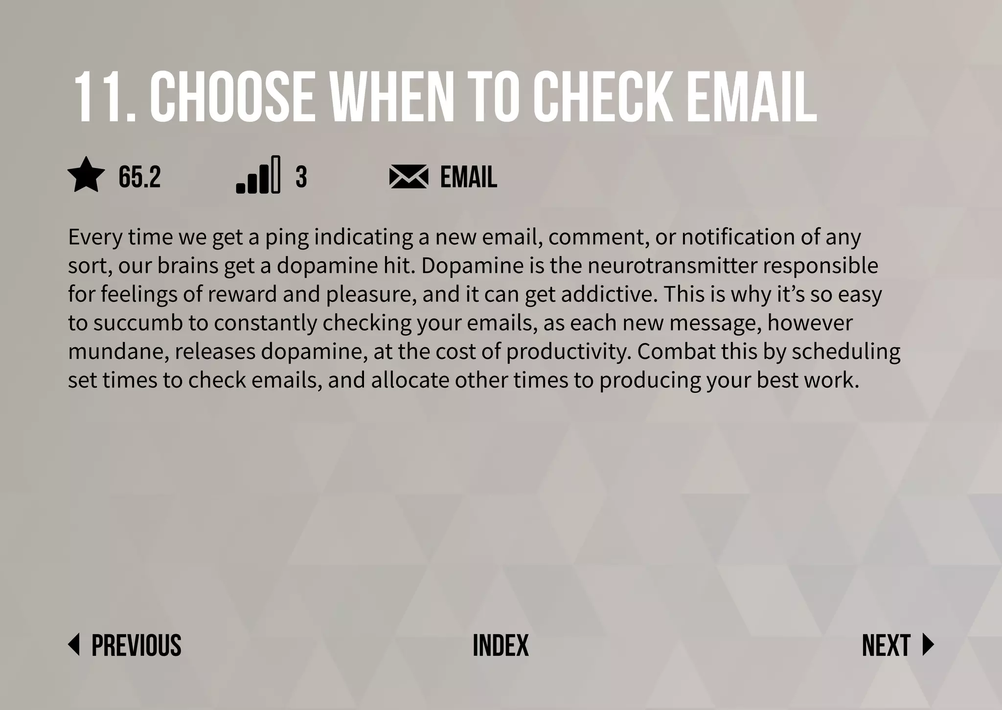 11. Choose when to check email
Every time we get a ping indicating a new email, comment, or notification of any
sort, our brains get a dopamine hit. Dopamine is the neurotransmitter responsible
for feelings of reward and pleasure, and it can get addictive. This is why it’s so easy
to succumb to constantly checking your emails, as each new message, however
mundane, releases dopamine, at the cost of productivity. Combat this by scheduling
set times to check emails, and allocate other times to producing your best work.
email
Next
previous index
65.2 3
 