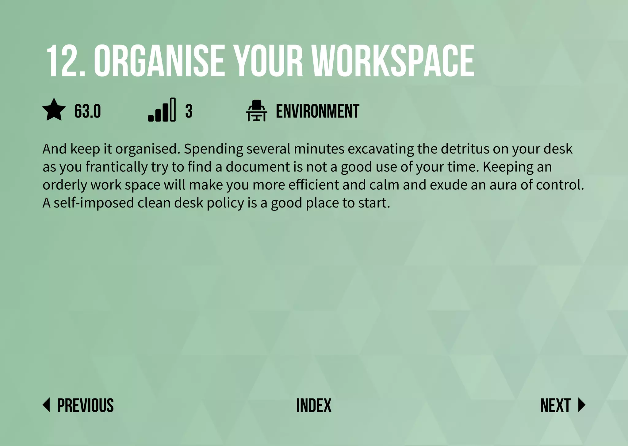 12. Organise your workspace
And keep it organised. Spending several minutes excavating the detritus on your desk
as you frantically try to find a document is not a good use of your time. Keeping an
orderly work space will make you more efficient and calm and exude an aura of control.
A self-imposed clean desk policy is a good place to start.
environment
Next
previous index
63.0 3
 