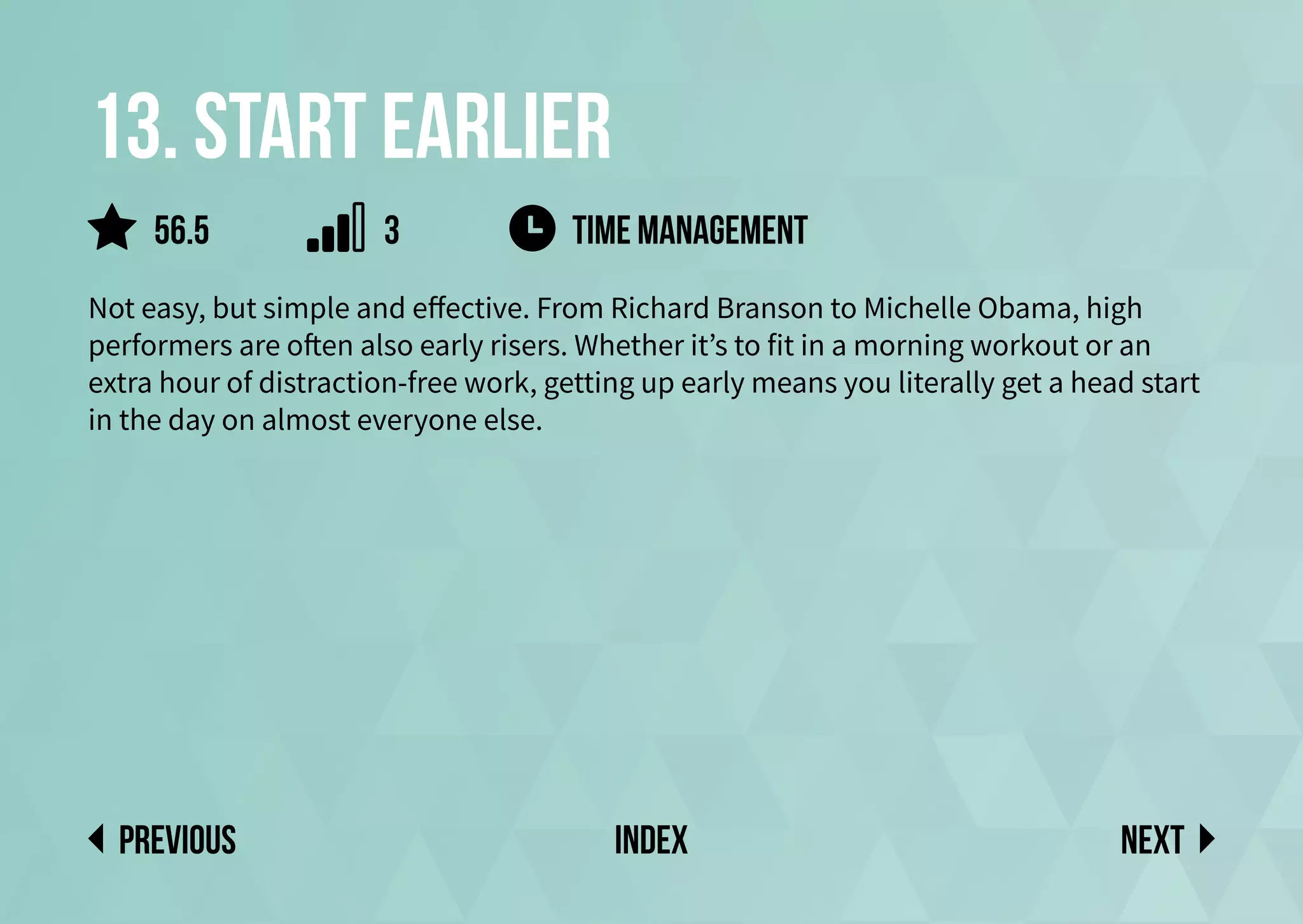 13. Start earlier
Not easy, but simple and effective. From Richard Branson to Michelle Obama, high
performers are often also early risers. Whether it’s to fit in a morning workout or an
extra hour of distraction-free work, getting up early means you literally get a head start
in the day on almost everyone else.
time management
Next
previous index
56.5 3
 