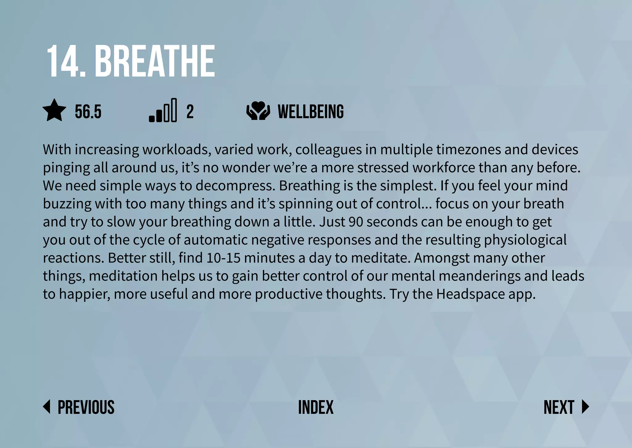 14. Breathe
With increasing workloads, varied work, colleagues in multiple timezones and devices
pinging all around us, it’s no wonder we’re a more stressed workforce than any before.
We need simple ways to decompress. Breathing is the simplest. If you feel your mind
buzzing with too many things and it’s spinning out of control... focus on your breath
and try to slow your breathing down a little. Just 90 seconds can be enough to get
you out of the cycle of automatic negative responses and the resulting physiological
reactions. Better still, find 10-15 minutes a day to meditate. Amongst many other
things, meditation helps us to gain better control of our mental meanderings and leads
to happier, more useful and more productive thoughts. Try the Headspace app.
wellbeing
Next
previous index
56.5 2
 