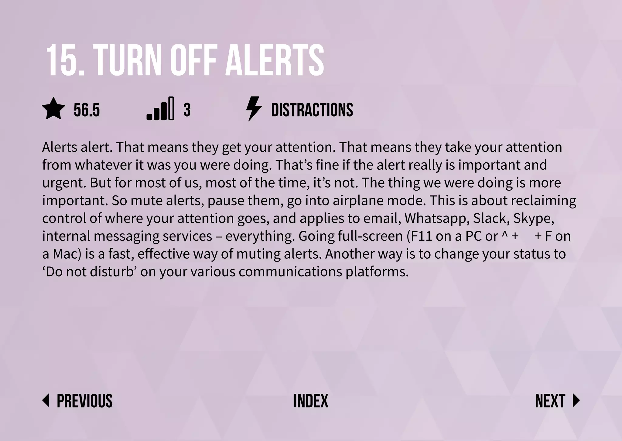 15. Turn off alerts
Alerts alert. That means they get your attention. That means they take your attention
from whatever it was you were doing. That’s fine if the alert really is important and
urgent. But for most of us, most of the time, it’s not. The thing we were doing is more
important. So mute alerts, pause them, go into airplane mode. This is about reclaiming
control of where your attention goes, and applies to email, Whatsapp, Slack, Skype,
internal messaging services – everything. Going full-screen (F11 on a PC or ^ + ⌘ + F on
a Mac) is a fast, effective way of muting alerts. Another way is to change your status to
‘Do not disturb’ on your various communications platforms.
distractions
Next
previous index
56.5 3
 