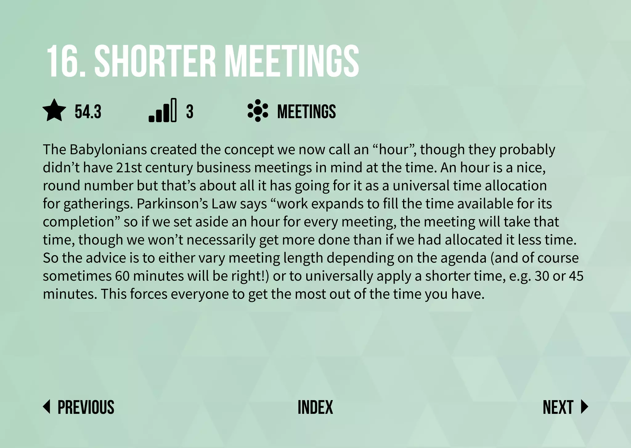 16. Shorter meetings
The Babylonians created the concept we now call an “hour”, though they probably
didn’t have 21st century business meetings in mind at the time. An hour is a nice,
round number but that’s about all it has going for it as a universal time allocation
for gatherings. Parkinson’s Law says “work expands to fill the time available for its
completion” so if we set aside an hour for every meeting, the meeting will take that
time, though we won’t necessarily get more done than if we had allocated it less time.
So the advice is to either vary meeting length depending on the agenda (and of course
sometimes 60 minutes will be right!) or to universally apply a shorter time, e.g. 30 or 45
minutes. This forces everyone to get the most out of the time you have.
meetings
Next
previous index
54.3 3
 