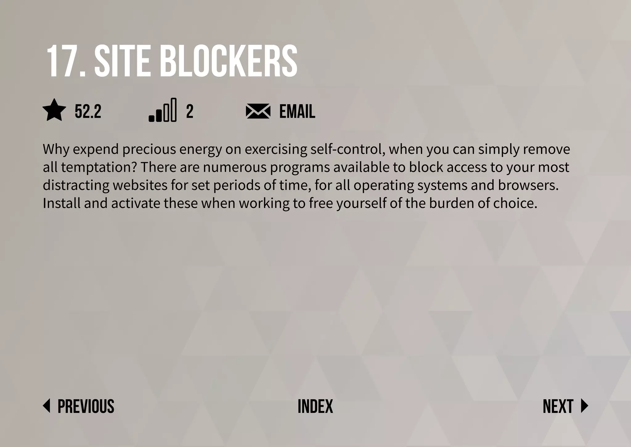 17. Site blockers
Why expend precious energy on exercising self-control, when you can simply remove
all temptation? There are numerous programs available to block access to your most
distracting websites for set periods of time, for all operating systems and browsers.
Install and activate these when working to free yourself of the burden of choice.
Email
Next
previous index
52.2 2
 