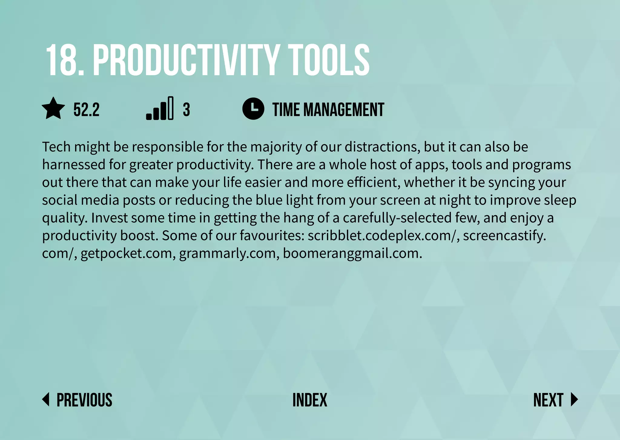 18. Productivity tools
Tech might be responsible for the majority of our distractions, but it can also be
harnessed for greater productivity. There are a whole host of apps, tools and programs
out there that can make your life easier and more efficient, whether it be syncing your
social media posts or reducing the blue light from your screen at night to improve sleep
quality. Invest some time in getting the hang of a carefully-selected few, and enjoy a
productivity boost. Some of our favourites: scribblet.codeplex.com/, screencastify.
com/, getpocket.com, grammarly.com, boomeranggmail.com.
TIME MANAGEMENT
Next
previous index
52.2 3
 