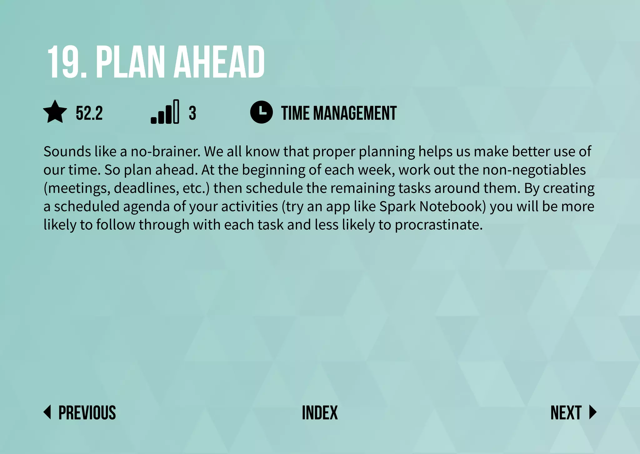 19. plan ahead
Sounds like a no-brainer. We all know that proper planning helps us make better use of
our time. So plan ahead. At the beginning of each week, work out the non-negotiables
(meetings, deadlines, etc.) then schedule the remaining tasks around them. By creating
a scheduled agenda of your activities (try an app like Spark Notebook) you will be more
likely to follow through with each task and less likely to procrastinate.
TIME MANAGEMENT
Next
previous index
52.2 3
 