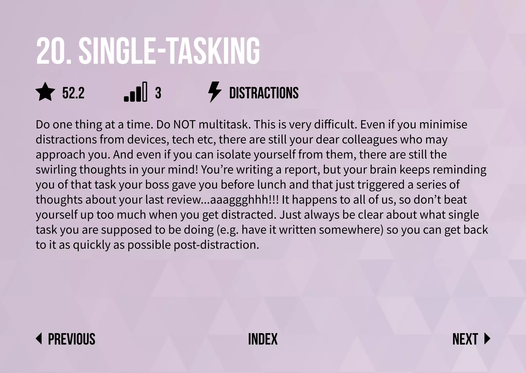 20. single-tasking
Do one thing at a time. Do NOT multitask. This is very difficult. Even if you minimise
distractions from devices, tech etc, there are still your dear colleagues who may
approach you. And even if you can isolate yourself from them, there are still the
swirling thoughts in your mind! You’re writing a report, but your brain keeps reminding
you of that task your boss gave you before lunch and that just triggered a series of
thoughts about your last review...aaaggghhh!!! It happens to all of us, so don’t beat
yourself up too much when you get distracted. Just always be clear about what single
task you are supposed to be doing (e.g. have it written somewhere) so you can get back
to it as quickly as possible post-distraction.
distractions
Next
previous index
52.2 3
 