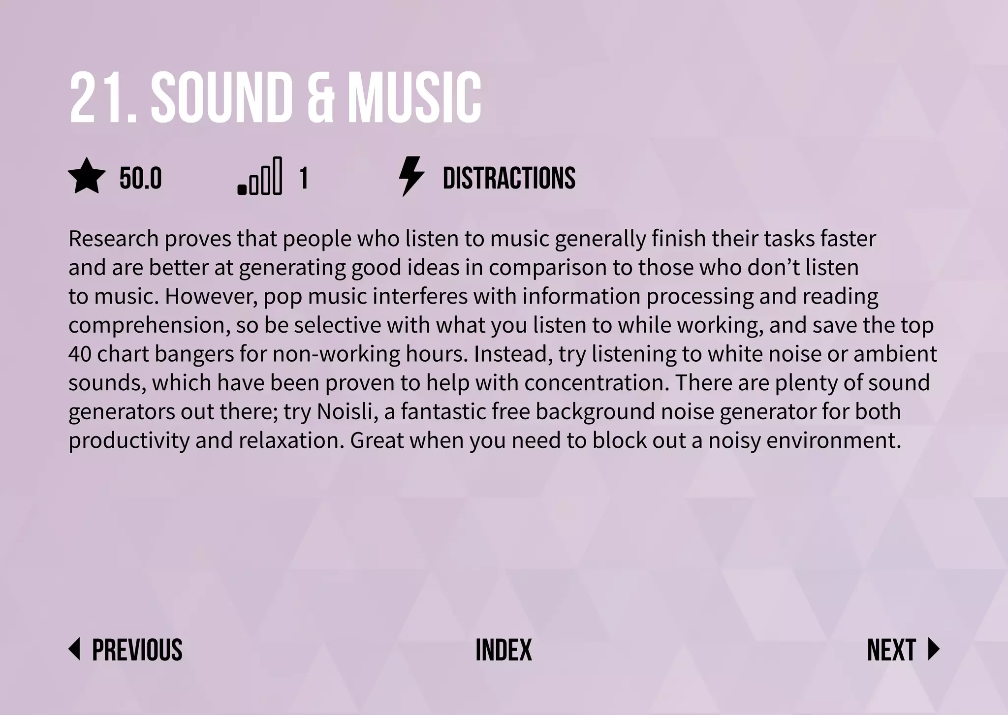 21. sound & music
Research proves that people who listen to music generally finish their tasks faster
and are better at generating good ideas in comparison to those who don’t listen
to music. However, pop music interferes with information processing and reading
comprehension, so be selective with what you listen to while working, and save the top
40 chart bangers for non-working hours. Instead, try listening to white noise or ambient
sounds, which have been proven to help with concentration. There are plenty of sound
generators out there; try Noisli, a fantastic free background noise generator for both
productivity and relaxation. Great when you need to block out a noisy environment.
distractions
Next
previous index
50.0 1
 