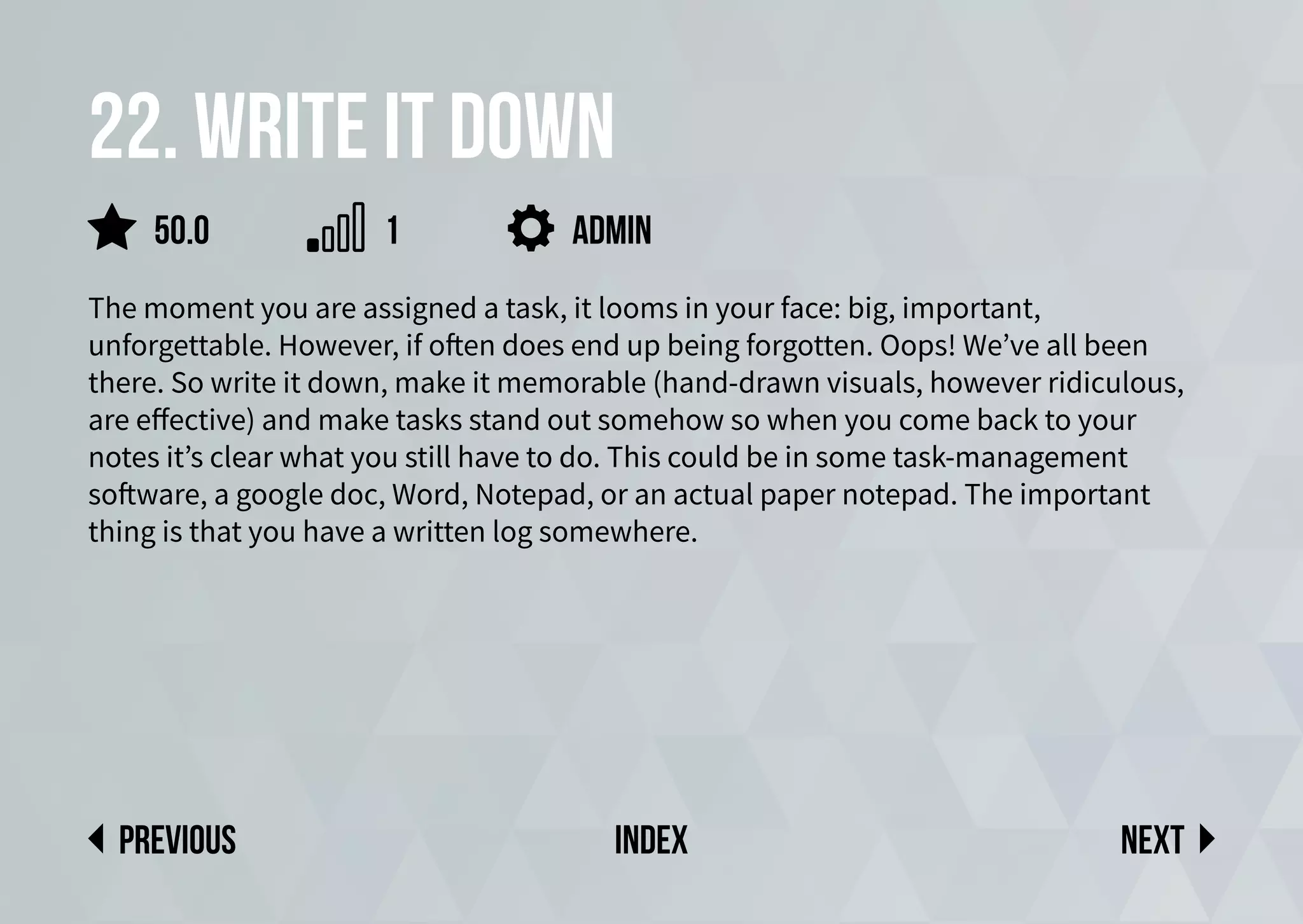 22. Write it down
The moment you are assigned a task, it looms in your face: big, important,
unforgettable. However, if often does end up being forgotten. Oops! We’ve all been
there. So write it down, make it memorable (hand-drawn visuals, however ridiculous,
are effective) and make tasks stand out somehow so when you come back to your
notes it’s clear what you still have to do. This could be in some task-management
software, a google doc, Word, Notepad, or an actual paper notepad. The important
thing is that you have a written log somewhere.
admin
Next
previous index
50.0 1
 
