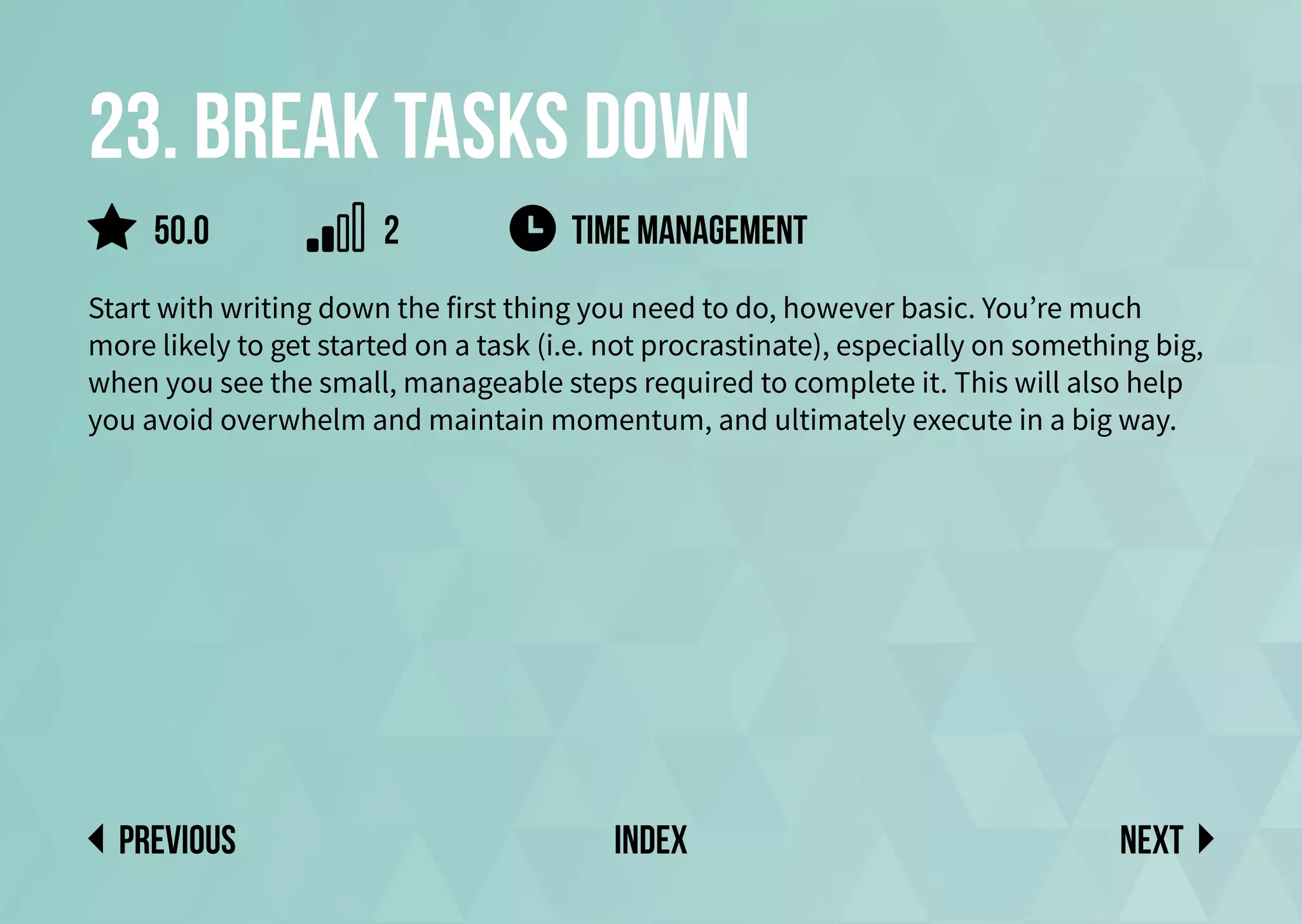 23. Break tasks down
Start with writing down the first thing you need to do, however basic. You’re much
more likely to get started on a task (i.e. not procrastinate), especially on something big,
when you see the small, manageable steps required to complete it. This will also help
you avoid overwhelm and maintain momentum, and ultimately execute in a big way.
time management
Next
previous index
50.0 2
 
