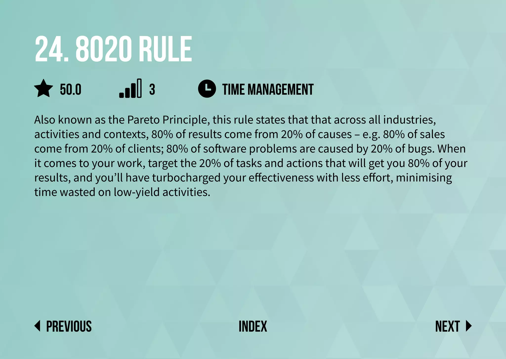 24. 8020 rule
Also known as the Pareto Principle, this rule states that that across all industries,
activities and contexts, 80% of results come from 20% of causes – e.g. 80% of sales
come from 20% of clients; 80% of software problems are caused by 20% of bugs. When
it comes to your work, target the 20% of tasks and actions that will get you 80% of your
results, and you’ll have turbocharged your effectiveness with less effort, minimising
time wasted on low-yield activities.
Next
previous index
time management
50.0 3
 