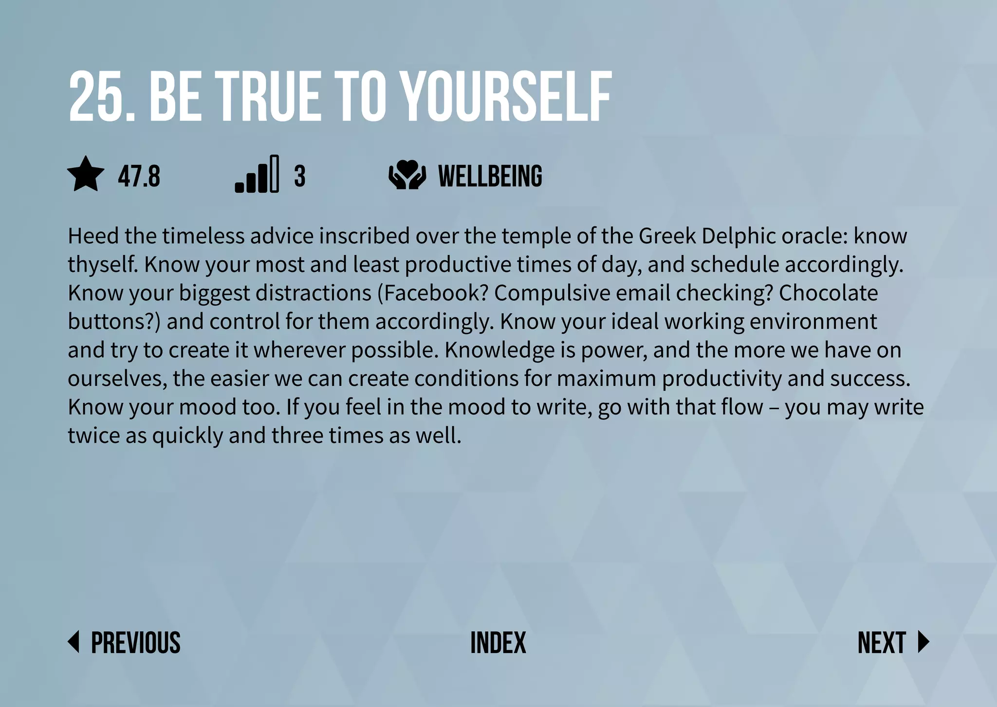 25. be true to yourself
Heed the timeless advice inscribed over the temple of the Greek Delphic oracle: know
thyself. Know your most and least productive times of day, and schedule accordingly.
Know your biggest distractions (Facebook? Compulsive email checking? Chocolate
buttons?) and control for them accordingly. Know your ideal working environment
and try to create it wherever possible. Knowledge is power, and the more we have on
ourselves, the easier we can create conditions for maximum productivity and success.
Know your mood too. If you feel in the mood to write, go with that flow – you may write
twice as quickly and three times as well.
wellbeing
Next
previous index
47.8 3
 