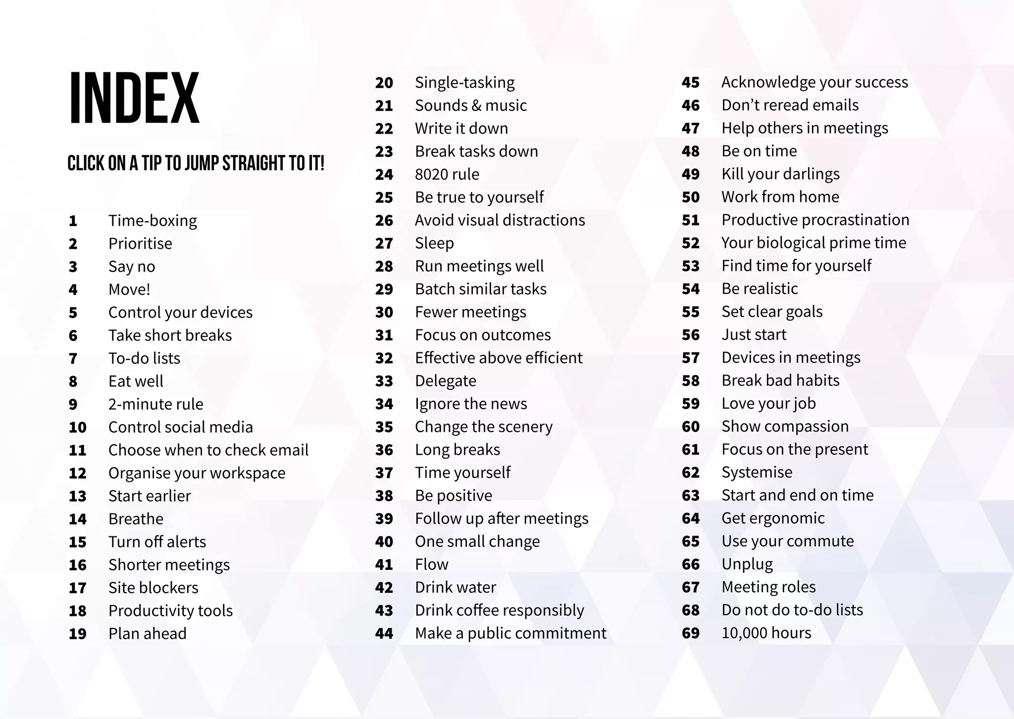 1
2
3
4
5
6
7
8
9
10
11
12
13
14
15
16
17
18
19
index 20
21
22
23
24
25
26
27
28
29
30
31
32
33
34
35
36
37
38
39
40
41
42
43
44
45
46
47
48
49
50
51
52
53
54
55
56
57
58
59
60
61
62
63
64
65
66
67
68
69
Time-boxing
Prioritise
Say no
Move!
Control your devices
Take short breaks
To-do lists
Eat well
2-minute rule
Control social media
Choose when to check email
Organise your workspace
Start earlier
Breathe
Turn off alerts
Shorter meetings
Site blockers
Productivity tools
Plan ahead
Single-tasking
Sounds & music
Write it down
Break tasks down
8020 rule
Be true to yourself
Avoid visual distractions
Sleep
Run meetings well
Batch similar tasks
Fewer meetings
Focus on outcomes
Effective above efficient
Delegate
Ignore the news
Change the scenery
Long breaks
Time yourself
Be positive
Follow up after meetings
One small change
Flow
Drink water
Drink coffee responsibly
Make a public commitment
Acknowledge your success
Don’t reread emails
Help others in meetings
Be on time
Kill your darlings
Work from home
Productive procrastination
Your biological prime time
Find time for yourself
Be realistic
Set clear goals
Just start
Devices in meetings
Break bad habits
Love your job
Show compassion
Focus on the present
Systemise
Start and end on time
Get ergonomic
Use your commute
Unplug
Meeting roles
Do not do to-do lists
10,000 hours
Click on a tip to jump straight to it!
 