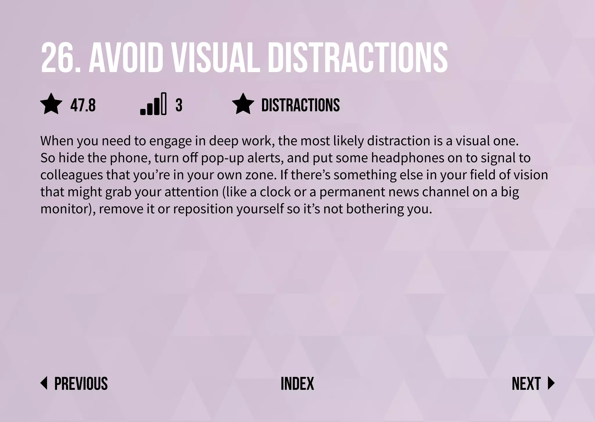 26. Avoid visual distractions
When you need to engage in deep work, the most likely distraction is a visual one.
So hide the phone, turn off pop-up alerts, and put some headphones on to signal to
colleagues that you’re in your own zone. If there’s something else in your field of vision
that might grab your attention (like a clock or a permanent news channel on a big
monitor), remove it or reposition yourself so it’s not bothering you.
distractions
Next
previous index
47.8 3
 