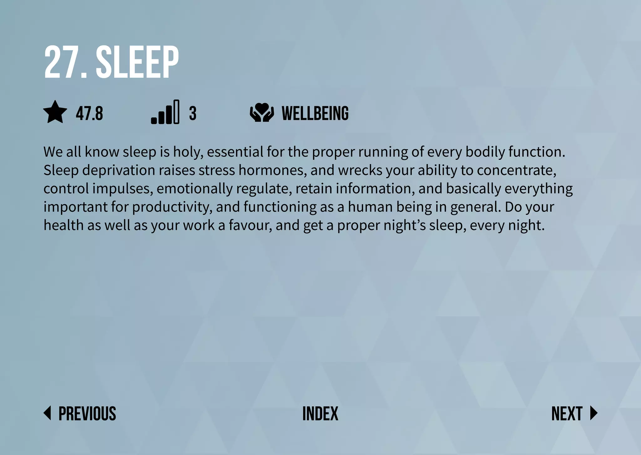 27. sleep
We all know sleep is holy, essential for the proper running of every bodily function.
Sleep deprivation raises stress hormones, and wrecks your ability to concentrate,
control impulses, emotionally regulate, retain information, and basically everything
important for productivity, and functioning as a human being in general. Do your
health as well as your work a favour, and get a proper night’s sleep, every night.
Next
previous index
47.8 3 wellbeing
 