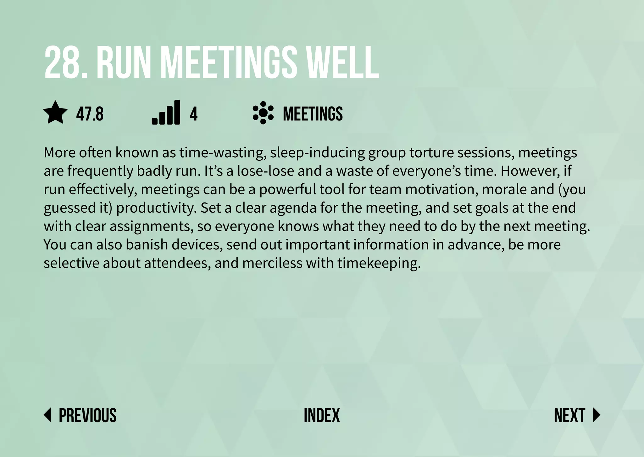 28. run meetings well
More often known as time-wasting, sleep-inducing group torture sessions, meetings
are frequently badly run. It’s a lose-lose and a waste of everyone’s time. However, if
run effectively, meetings can be a powerful tool for team motivation, morale and (you
guessed it) productivity. Set a clear agenda for the meeting, and set goals at the end
with clear assignments, so everyone knows what they need to do by the next meeting.
You can also banish devices, send out important information in advance, be more
selective about attendees, and merciless with timekeeping.
meetings
Next
previous index
47.8 4
 