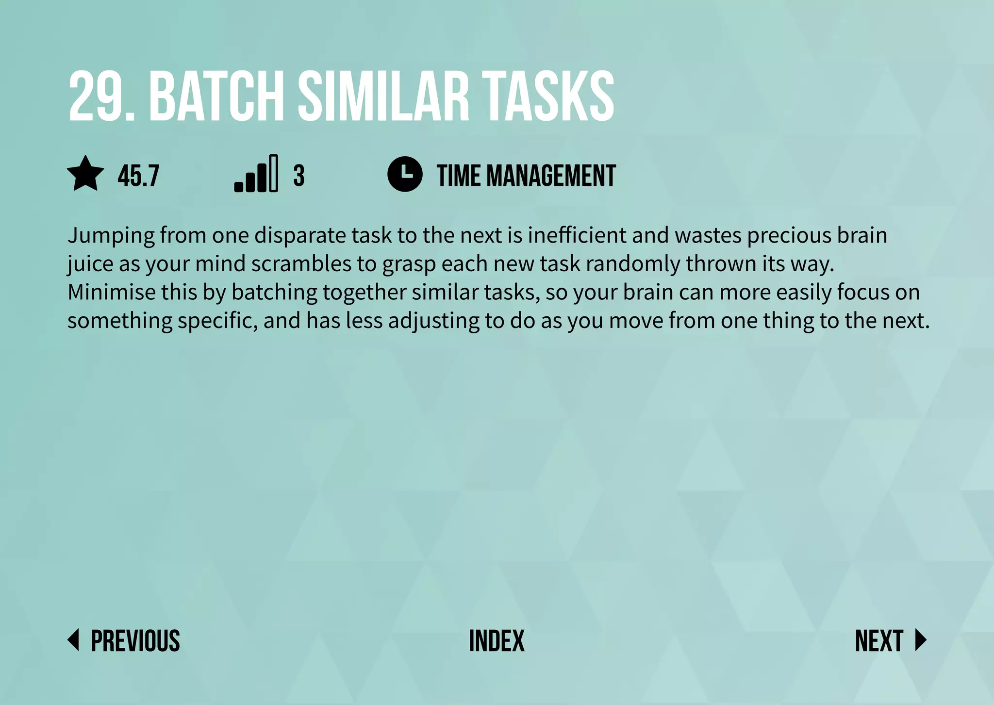 29. Batch similar tasks
Jumping from one disparate task to the next is inefficient and wastes precious brain
juice as your mind scrambles to grasp each new task randomly thrown its way.
Minimise this by batching together similar tasks, so your brain can more easily focus on
something specific, and has less adjusting to do as you move from one thing to the next.
Time management
Next
previous index
45.7 3
 