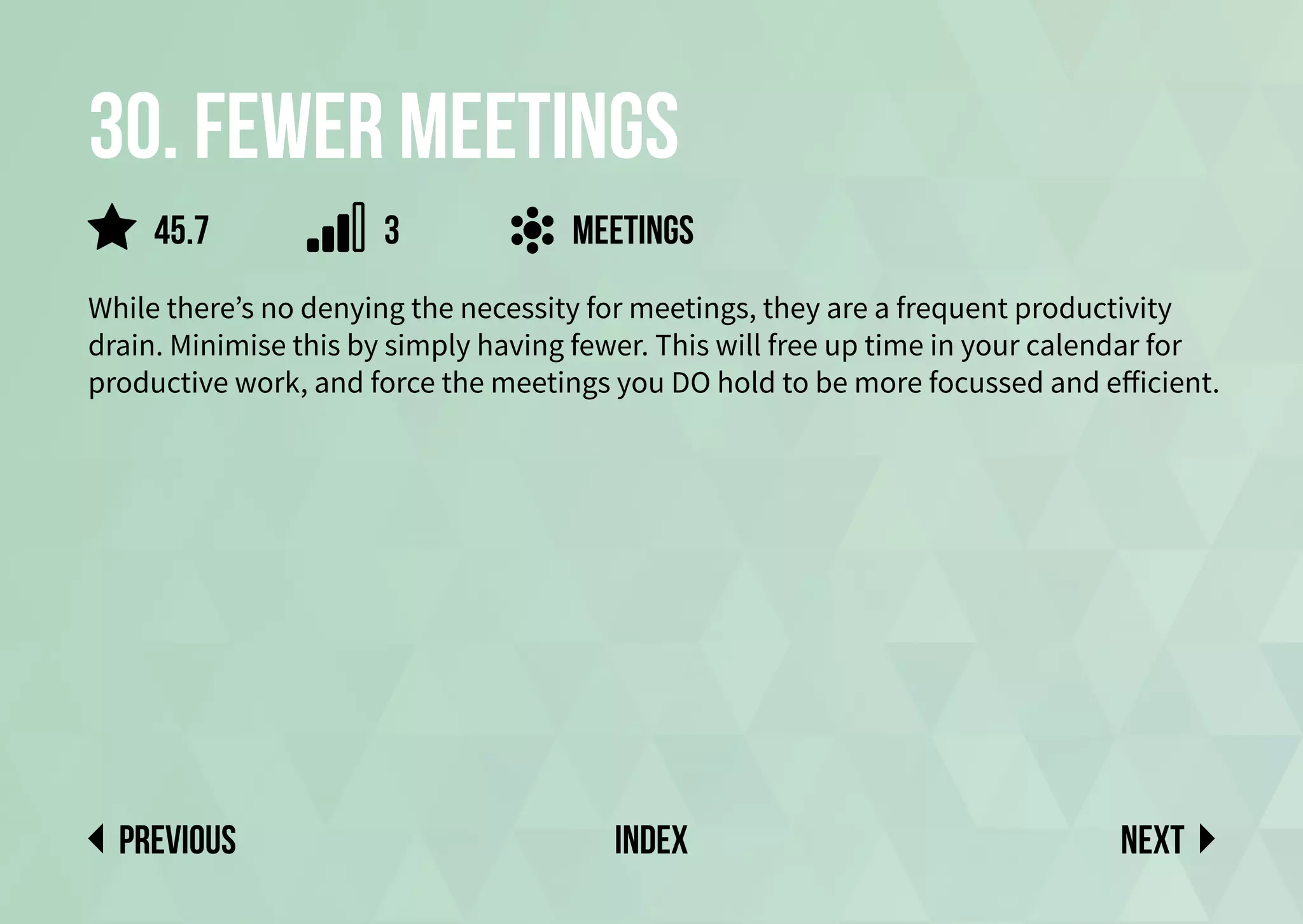 30. fewer meetings
While there’s no denying the necessity for meetings, they are a frequent productivity
drain. Minimise this by simply having fewer. This will free up time in your calendar for
productive work, and force the meetings you DO hold to be more focussed and efficient.
meetings
Next
previous index
45.7 3
 
