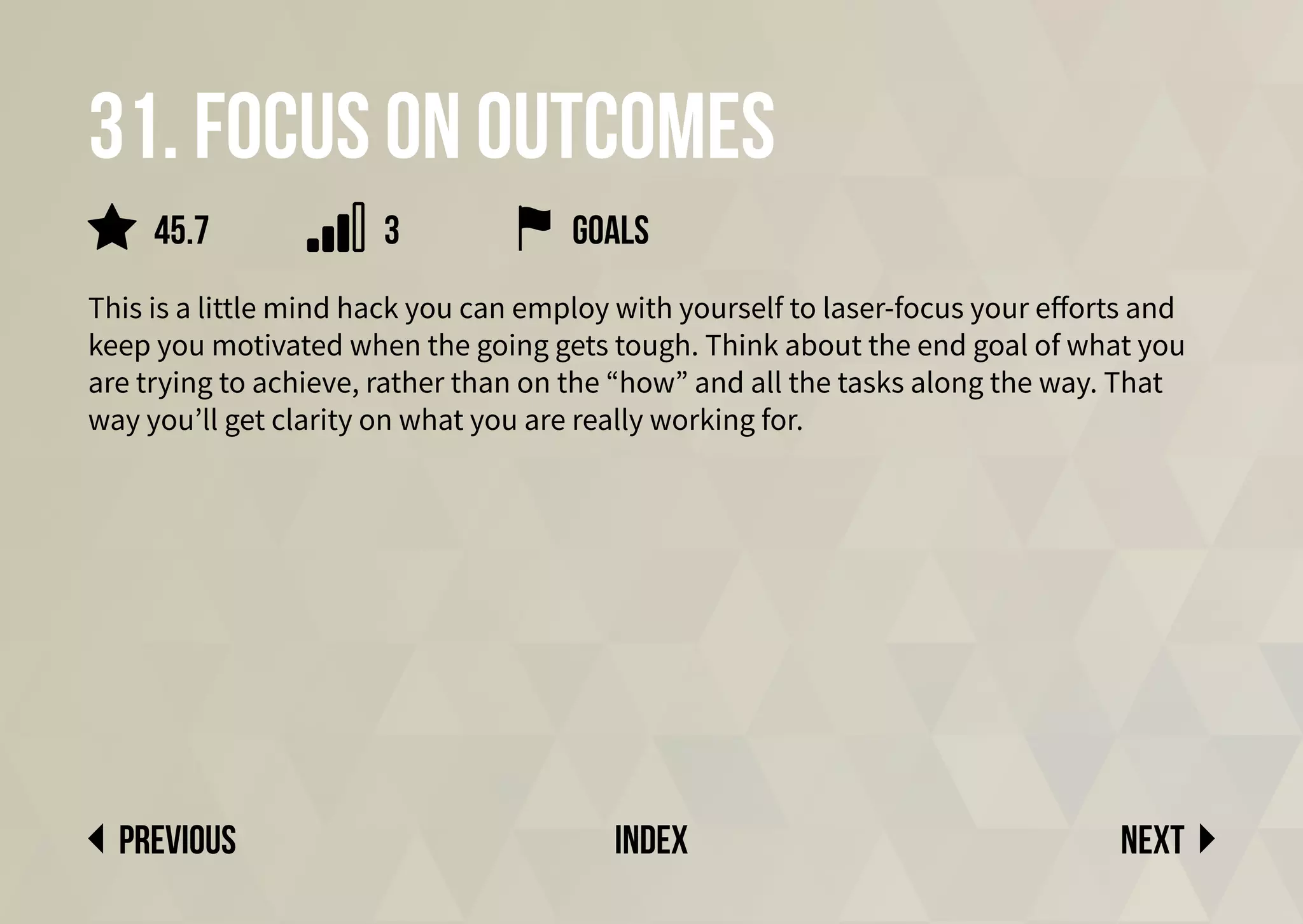 31. Focus on outcomes
This is a little mind hack you can employ with yourself to laser-focus your efforts and
keep you motivated when the going gets tough. Think about the end goal of what you
are trying to achieve, rather than on the “how” and all the tasks along the way. That
way you’ll get clarity on what you are really working for.
goals
Next
previous index
45.7 3
 