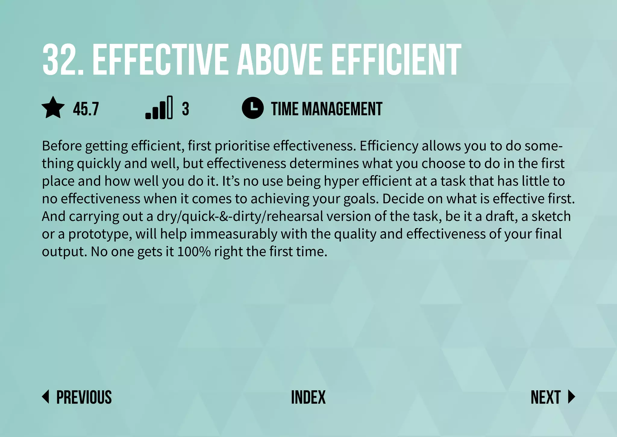 32. Effective above efficient
Before getting efficient, first prioritise effectiveness. Efficiency allows you to do some-
thing quickly and well, but effectiveness determines what you choose to do in the first
place and how well you do it. It’s no use being hyper efficient at a task that has little to
no effectiveness when it comes to achieving your goals. Decide on what is effective first.
And carrying out a dry/quick-&-dirty/rehearsal version of the task, be it a draft, a sketch
or a prototype, will help immeasurably with the quality and effectiveness of your final
output. No one gets it 100% right the first time.
time management
Next
previous index
45.7 3
 